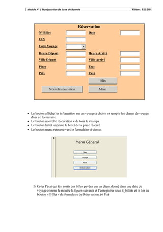 Module N° 5 Manipulation de base de donnée Filière : TSSSRI
Réservation
N° Billet Date
CIN
Code Voyage
Heure Départ Heure Arrivé
Ville Départ Ville Arrivé
Place Etat
Prix Payé
Billet
Nouvelle réservation Menu
• Le bouton affiche les information sur un voyage a choisir et remplir les champ de voyage
dans ce formulaire
• Le bouton nouvelle réservation vide tous le champs
• Le bouton billet imprime le billet de la place réservé
• Le bouton menu retourne vers le formulaire ci-dessus
10. Créer l’état qui fait sortir des billes payées par un client donné dans une date de
voyage comme le montre la figure suivante et l’enregistrer sous E_billets et le lier au
bouton « Billet » du formulaire du Réservation. (6 Pts)
 