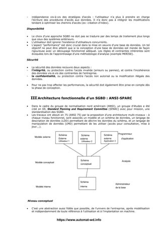 - indépendance vis-à-vis des stratégies d'accès : l'utilisateur n'a plus à prendre en charge
l'écriture des procédures d'accès aux données. Il n'a donc pas à intégrer les modifications
tendant à optimiser les chemins d'accès (ex: création d'index).
Disponibilité
• Le choix d'une approche SGBD ne doit pas se traduire par des temps de traitement plus longs
que ceux des systèmes antérieurs.
• L’utilisateur doit ignorer l'existence d'utilisateurs concurrents.
• L'aspect "performance" est donc crucial dans la mise en oeuvre d'une base de données. Un tel
objectif ne peut être atteint que si la conception d'une base de données est menée de façon
rigoureuse avec un découpage fonctionnel adéquat. Les règles et contraintes inhérentes sont
évoquées lors de l'apprentissage d'une méthodologie d'analyse (exemple MERISE).
Sécurité
• La sécurité des données recouvre deux aspects :
- l'intégrité, ou protection contre l'accès invalide (erreurs ou pannes), et contre l'incohérence
des données vis-à-vis des contraintes de l'entreprise.
- la confidentialité, ou protection contre l'accès non autorisé ou la modification illégale des
données.
• Pour ne pas trop affecter les performances, la sécurité doit également être prise en compte dès
la phase de conception.
III Architecture fonctionnelle d'un SGBD : ANSI-SPARC
• Dans le cadre du groupe de normalisation nord américain (ANSI), un groupe d'études a été
créé en 69, Standard Planning and Requirement Committee (SPARC) avec pour mission, une
standardisation des SGBD.
• Les travaux ont abouti en 75 (ANSI 75) par la proposition d'une architecture multi-niveaux : à
chaque niveau fonctionnel, sont associés un modèle et un schéma de données, un langage de
description de données (LDD) permettant de décrire les données du schéma, et un langage de
manipulation de données (LMD) permettant de les utiliser (accès pour consultation, mise à
jour...).
Modèle externe
Modèle conceptuel
Modèle interne
Schéma
interne
Schéma
conceptuel
Schéma
Externe
Utilisateur 1
Schéma
externe
Utilisateur 2
Schéma
externe
Application 3
Programmeur
d'application
Analyste
Administrateur
de la base
Niveau conceptuel
• C’est une abstraction aussi fidèle que possible, de l'univers de l'entreprise, après modélisation
et indépendamment de toute référence à l'utilisation et à l'implantation en machine.
https://www.automat-wd.info
 
