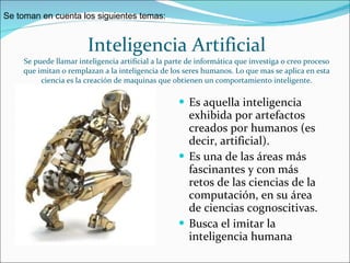 Inteligencia Artificial Se puede llamar inteligencia artificial a la parte de informática que investiga o creo proceso que imitan o remplazan a la inteligencia de los seres humanos. Lo que mas se aplica en esta ciencia es la creación de maquinas que obtienen un comportamiento inteligente. Es aquella inteligencia exhibida por artefactos creados por humanos (es decir, artificial).  Es una de las áreas más fascinantes y con más retos de las ciencias de la computación, en su área de ciencias cognoscitivas.  Busca el imitar la inteligencia humana  Se toman en cuenta los siguientes temas: 