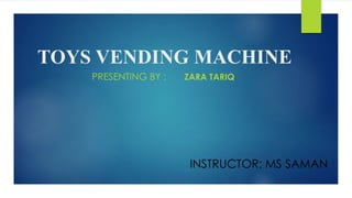 TOYS VENDING MACHINE 
PRESENTING BY : ZARA TARIQ 
INSTRUCTOR: MS SAMAN 
 
