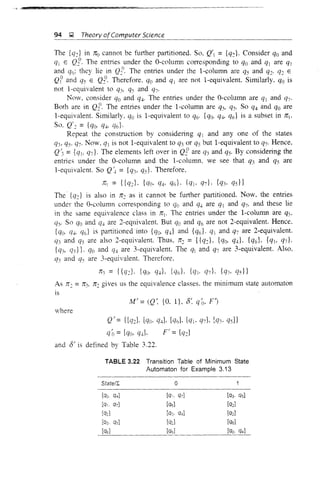 94 );2 Theory ofComputer Science
The {cd in 7ru cannot be further partitioned. SO, Q = {q::}. Consider qo and
qj E Qt The entries under the O-column corresponding to qo and qj are q]
and qr,: they lie in Q!/ The entries under the I-column are qs and q::. q:: E
Qp and qs E Q::o. Therefore. qo and q are not i-equivalent. Similarly, qo is
not i-equivalent to q3' qs and q7'
Now, consider qo and q4' The entries under the O-column are qj and q7'
Both are in Q::o. The entries under the I-column are qs, qs· So q4 and qo are
I-equivalent. Similarly, qo is I-equivalent to q6' {qo. q4, q6} is a subset in n.
SO, Q':: ={qo, q4' q(,}.
Repeat the construction by considering qj and anyone of the states
q3, qs· Q7' Now, qj is not I-equivalent to qj or qs but I-equivalent to q7' Hence,
Q'3 ={qj, q7}' The elements left over in Q::o are q3 and qs. By considering the
entries under the O-column and the I-column, we see that q3 and q) are
l-equivalent. So Q/4 = {qj, qs}' Therefore,
ITj = {{q:;}. {qo· q4' q6}. {qj. q7}, {q3. qs}}
The {q::} is also in n:: as it cannot be further partitioned. Now, the entries
under the O-column corresponding to qo and q4 are qj and q7' and these lie
in the same equivalence class in nj. The entries under the I-column are qs,
qs. So qo and q4 are 2-eqnivalent. But qo and q6 are not 2-equivalent. Hence.
{qo. Cf4, qd is partitioned into {qo, qd and {qd· qj and q7 are 2-equivalent.
q3 and qs are also 2-equivalent. Thus. n:: = {{q::L {qo, q4}, {Q6}, {Qj, Q7L
{qj, qs}}. qo and q4 are 3-equivalent. The qj and Q7 are 3-equivalent. Also.
q3 and qs are 3-equivalent. Therefore.
nj = {{qJ, {qo, q4}, {q6}, {qj, q7L {Q3, qs}}
As n: = nj. n2 gives us the equivalence classes, the minimum state automaton
is
M' =(Q" {O. I}. 8" qo, Fj
where
Q' = {[q2J. [qo, q4J, [q6]. [qt- Q7], [Q3' Qs]}
qo = [qo, Q4]' F = [cd
and 8/ is defined by Table 3.22.
TABLE 3.22 Transition Table of Minimum State
Automaton for Example 3.13
State/I. 0
[qo, q4] [0', OJ] [03. q5]
[Q1, OJ] [q6] [q2]
[02] [00' 04] [q2]
(Q3· q5] [q2] [06]
[06] [q6] [qo, q4]
 