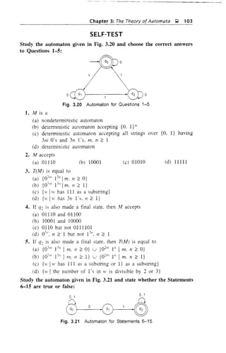 Chapter 3: The Theory ofAutomata g 103
SELF-TEST
Study the automaton given in Fig. 3.20 and choose the correct answers
to Questions 1-5:
-iGJpo
1,/-
/ 
oc£5 1 .8Jo
Fig. 3.20 Automaton for Questions 1-5
1. M is a
(a) nondeterministic automaton
(b) deterministic automaton accepting {O. I} *'
(c) deterministic automaton accepting all strings over {O, I} having
3m O's and 3n ]'s, m. 11 2 1
(d) detelministic automaton
2. M accepts
(a) 01110 (b) 10001 (e) 01010 (d) 11111
3. T(M) is equal to
(a) {03111 1311
1m. 11 2 O}
(b) {O'm 1311
Im. n 2:: I}
(e) {1 IH' has III as a substring}
(d) {H IH' has 31i l·s. 11 2 I}
4. If q2 is also made a final state. then At accepts
(a) 01110 and 01100
(b) 10001 and 10000
(c) 0110 but not 0111101
(d) 0311
• 11 2:: 1 but not 1311
• 11 2:: 1
5. If q: is also made a final state, then T(M) is equal to
(a) {03111
13
/1 I In, 11 2 O} u {02111
1" I m, 11 2 O}
(b) {03m 13n
I m. Ii 2 I} u {O:'" I" I m. 11 2:: I}
(c) {H' IH' has III as a substring or 11 as a substring}
(d) {w I the number of l's in ]V is divisible by 2 or 3}
Study the automaton given in Fig. 3.21 and state whether the Statements
6-15 are true or false:
0.1 0,1
@1---O-'~0
Fig. 3.21 Automaton for Statements 6-15
 