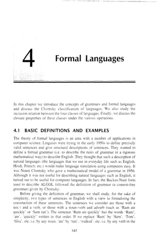 4 Formal Languages
In this chapter ve introduce the concepts of grammars and formal languages
and discuss the Chomsky classification of languages. We also study the
inclusion relation between the four classes of languages. Finally. we discuss the
closure properties of these classes under the variuus operations.
4.1 BASIC DEFINITIONS AND EXAMPLES
The theory of formal languages is an area with a number of applications in
computer science. Linguists were trying in the early 1950s to define precisely
valid sentences and give structural descriptions of sentences. They wanted to
define a fomlal grammar (i.e. to describe the rules of grammar in a rigorous
mathematical way) to describe English. They tbought that such a desCliption of
natural languages (the languages that we use in everyday life such as English,
Hindi. French, etc.) would make language translation using computers easy. It
was Noam Chomsky who gave a mathematical model of a grammar in 1956.
Although it was not useful for describing natural languages such as English, it
turned alit to be useful for computer languages. In fact. the Backus-Naur form
used to describe ALGOL followed the definition of grammar (a context-free
grammar) given by Chomsky.
Before giving the definition of grammar, we shall study, for the sake of
simplicity. two types of sentences in English with a view to formalising the
construction of these sentences. The sentences we consider are those vith a
nOL"; and a verb, or those with a noun-verb and adverb (such as 'Ram ate
quickly' or 'Sam ran'). The sentence 'Ram ate quickly' has the words 'Ram',
'ate', 'quickly' written in that order, If we replace 'Ram' by 'Sam', 'Tom',
'Gita', etc. i.e. by any noun, 'ate' by 'ran', 'walked', etc. i.e, by any verb in the
107
 