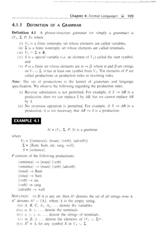 Chapter 4: Formal Languages J;;;; 109
4.1.1 DEFINITION OF A GRAMMAR
Definition 4.1 A phrase-structure grammar (or simply a grammar) IS
WI, L, P, 5), where
(i) Vv is a finite nonempty set V'hose elements are called variables,
(ii) L is a finite nonempty set 'whose elements are called terrninals,
VI (', L = 0.
(iv) 5 is a special variable (i.e, an element of Ii,J called the start symboL
and
P is a finite set vhose elements are a -7 {3. vhere a and {3 are strings
on  u 2:. a has at least one symbol from V The elements of Pare
called productions or production rules or revriting rules.
Note: The set of productions is the kemel of grammars and language
specification. We obsene the following regarding the production rules.
0) Reverse substitution is not permitted. For example, if S -7 AB is a
production, then we can replace S by AB. but we cannot replace AB
by S.
(ii) No inversion operation is permitted. For example. if S -7 AB IS a
production. it is not necessary that AB -7 S is a production.
- - - - - -
EXAMPLE 4.1
G =(VI' L P, S) is a grammar
where
Vy = {(sentence). (noun). (verb). (adverb)}
L = [Ram. Sam. ate, sang. well]
5 =(sentence)
P consists of the follmving productions:
(sentence) -7 (noun) (verb)
(semence) -7 (noun) (verb) (adverb)
(noun) --7 Ram
(noun) ----7 Sam
(verb) -7 ate
( erb) -7 sang
(adverb) ----7 well
NOTATION: (i) If A is any set. then A'" denotes the set of all strings over A.
A+ denotes A. ':' - {;}. where ; is the empty string.
(ii) A, B. C, A1, A2• ... denote the variables.
(ill) a, b, c. ' .. denote the terminals.
(iv) x. y. ;. H •... denote the strings of terminals.
lY, {3, Y. ... denote the elements of (t', u D*.
(vi) ":'{J =< for any symbol X in V u "
 