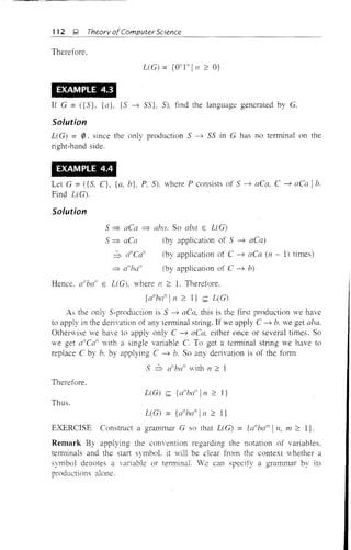 112 ~ Theory ofComputer Science
Therefore.
LeG) = {Qlll l1
/n 2: Q}
EXAMPLE 4.3
If G = ({5}, {a}, {5 ----;; 55}, 5), find the language generated by G.
Solution
L(G) = 0. since the only production 5 -> 55 in G has no terminal on the
right-hand side.
EXAMPLE 4.4
Let G =({S. C}, {a, b}, P, 5), where P consists of 5 ----;; aCa. C ----;; aCa Ib.
Find L(G).
Solution
S:=;. aea :=;. aba. So aba E L(G)
5 :=;. aCa (by application of 5 ----;; aCa)
b d'Cd' (by application of C ----;; aCa (n - 1) times)
:=;. d'bafl
(by application of C ----;; b)
Hence. a"ba" E LeG), where n :2: 1. Therefore.
{d'ba"ln 2: I} s:: L(G)
As the only S-production is 5 ----;; aCa, this is the first production we have
to apply in the derivation of any terminal string. If we apply C ----;; b. we get aba.
Otherwise we have to apply only C ----;; aCa. either once or several times. So
we get d'Ca" with a single variable C. To get a terminal string we have to
replace C by b. by applying C ----;; b. So any delivation is of the fonn
S b a"bun
with n 2: 1
Therefore.
L(G) s:: {a"bail In 2: ]}
Thus.
L(G) = {(/ball
iJl 2: I}
EXERCISE Construct a grammar G so that UG) = {a"bc/1I
1 n. m 2: l}.
Remark By applying the com'ention regarding the notation of variables.
terminals and the start symbol. it vill be clear from the context whether a
symbol denotes a variable or terminal. We can specify a grammar by its
productions alone.
 