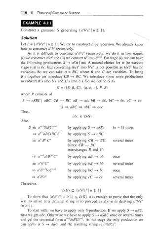116 ~ Theory ofComputer Science
EXAMPLE 4.11
Construct a grammar G generating {a"b"ell in ~ l}.
Solution
Let L = {a"b"e"l n ~ I}. We try to construct L by recursion. We already know
how to construct a"Y' recursively.
As it is difficult to construct allb"e" recursively, we do it in two stages:
(i) we construct alld' and (ii) we convert d' into bne". For stage (i), we can have
the following productions S ~ aSa Iaa. A natural choice for a (to execute
stage (ii)) is be. But converting (be)" into bile" is not possible as (be)" has no
variables. So we can take a = BC, where Band C are variables. To bring
B's together we introduce CB ~ BC. We introduce some more productions
to convert 8's into b's and Cs into e·s. So we define G as
G = ({ S, B, C}, {a, b, e}, P. S)
where P consists of
S ~ aSBC I aBC, CB ~ BC, aB ~ ab, bB ~ bb, bC ~ be, eC ~ ee
S =? aBC =? abC =? abc
Thus,
abc E UG)
Also,
S ~ o"-1S(BO,,-1
=? a"-laBC(BO,,-1
=? all-IabBII-IC"
=> a"b"C"
=? allb"-lbeC"-l
=? a"b"e"
Therefore.
by applying S ~ aSBe
by applying S ~ aBC
by applying CB ~ Be
(since CB ~ BC
interchanges Band 0
by applying aB ~ ab
by applying bB ~ bb
by applying bC ~ be
by applying eC ~ cc
(n - 1) times
several times
once
several times
once
several times
L(G) <;;;; {a"b"c" In ~ I}
To show that {d'b"c"ln ~ I} <;;;; L(G), it is enough to prove that the only
way to arrive at a terminal string is to proceed as above in deriving a"b"e"
(n ~ 1).
To start with, ve have to apply only S-production. If we apply S ~ aBC.
first we get abc. Otherwise we have to apply S ~ aSBC once or several times
and get the sentential form a"-1S(BCjJ1-1. At this stage the only production we
can apply is S ~ aBC, and the resulting string is o"(BOII.
 
