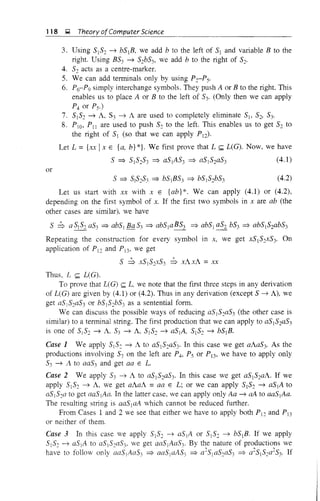 118 ~ Theory ofComputer Science
3. Using 5152 ~ b51B, we add b to the left of 51 and variable B to the
right. Using B53 ~ 52b53, we add b to the right of 52'
4. 52 acts as a centre-marker.
5. We can add terminals only by using P2-PS'
6. P6-P9 simply interchange symbols. They push A or B to the right. This
enables us to place A or B to the left of 53' (Only then we can apply
P4 or Ps.)
7. 5152 ~ A, S3 ~ A are used to completely eliminate 5j, 5'J 53'
8. PIO, PlJ are used to push 52 to the left. This enables us to get 52 to
the right of 51 (so that we can apply Pd·
Let L ={x.x Ix E {a, b}*}. We first prove that L ~ L(G). Now, we have
5 => 51S2S3 => aSlAS3 => aSlS2aS3 (4.1)
or
S => SI5253 => bSjBS3 => bSIS2b53 (4.2)
Let us start with xx with x E {ab}*. We can apply (4.1) or (4.2),
depending on the first symbol of x. If the first two symbols in x are ab (the
other cases are similar), we have
S :b a 51S2aS3 => abSj Ba S3 => abSjaBS3 => abS1 aS2 b53 => ab5152abS3
Repeating the construction for every symbol in x, we get XSlS2xS3' On
application of P12 and P13, we get
5 :b XSlS2XS3 :b xAxA = xx
Thus, L ~ L(G).
To prove that L(G) ~ L, we note that the first three steps in any derivation
of L(G) are given by (4.1) or (4.2). Thus in any derivation (except S ~ A), we
get aSjS2a53 or bS152bS3 as a sentential form.
We can discuss the possible ways of reducing aS IS::a53 (the other case is
similar) to a terminal string. The first production that we can apply to aS152aS3
is one of SIS:: ~ A. 53 ~ A S1S2 ~ aSIA, S1S2 ~ bS1B.
Case 1 We apply 5I S:: ~ A to aSlS::aS3' In this case we get aAa53. As the
productions involving S3 on the left are P4, Ps or PD , we have to apply only
S3 ~ l. to aa53 and get aa E L.
Case 2 We apply 53 ~ A to a5152aS3' In this case we get a51S2aA. If we
apply S1S2 ~ A, we get aAaA =aa E L; or we can apply S1S2 ~ aSIA to
aSIS2a to get aaSIAa. In the latter case, we can apply only Aa ~ aA to aaSjAa.
The resulting string is aaSlaA which cannot be reduced further.
From Cases 1 and 2 we see that either we have to apply both PI:: and P13
or neither of them.
Case 3 In this case we apply 51S2 ~ aSjA or 5j 52 ~ bS1B. If we apply
5j S2 ~ a5jA to asS2aS3' we get aaSjAaS3' By the nature of productions we
have to follow only aaSjAa53 => aaSjaAS3 => a2S1aS2aS3 => a2SjS2a2S3' If
 