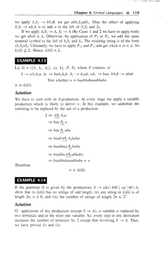 Chapter 4: Formal Languages ~ 119
we apply 5)52 ---,) b5B, we get ab5152ab53. Thus the effect of applying
5)52 ---,) a5)A is to add a to the left of 5152 and 53'
If we apply 5)S2 ---,) A, S3 ---,) A (By Cases 1 and 2 we have to apply both)
we get abab.E L. Otherwise, by application of P2 or P3, we add the same
terminal symbol to the left of SIS2 and S3' The resulting string is of the form
x51S2XS3' Ultimately, we have to apply P)2 and Pi3 and get xAxA =xx E L. So
L(G) ~ L. Hence, L(G) =L.
EXAMPLE 4.1 3
Let G = ({S, AI- AJ, {a, b}, P, S), where P consists of
5 ---,) aA 1A2a, A) ---,) baAIA2b, A2 ---,) Alab, aAI ---,) baa, bA2b ---,) abab
Test whether w =baabbabaaabbaba
is in L(G).
Solution
We have to start with an 5-production. At every stage we apply a suitable
production which is likely to derive w. In this example, we underline the
substring to be replaced by the use of a production.
S::::} aAI A2a
::::} baa A2 a
::::} baabbaa A2 baba
::::} baabba aA) abbaba
::::} baabbabaaabbaba = w
Therefore.
11' E L(G)
EXAMPLE 4.14
If the grammar G is given by the productions S ---,) aSa I bSb i aa ibb I A,
show that (i) L(G) has no strings of odd length, (ii) any string in L(G) is of
length 2n, n 2: 0, and (iii) the number of strings of length 2n is 2".
Solution
0- application of any production (except S ---,) A), a variable is replaced by
two terminals and at the most one variable. So, every step in any derivation
increases the number of terminals by 2 except that involving 5 ---,) A. Thus,
we have proved (i) and (ii).
 