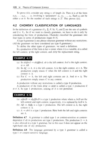 120 !;i Theory ofComputer Science
To prove (iii), consider any string 11' of length 2n. Then it is of the form
([1([2 ... al/a/1 ... ([1 involving n 'parameters' aj, a2, ..., ([11' Each ai can be
either a or b. So the number of such strings is 2/1. This proves (iii).
4.2 CHOMSKY CLASSIFICATION OF LANGUAGES
In the definition of a grammar (V.v, 2:, P, S), VV and 2: are the sets of symbols
and SEVy. So if we want to classify grammars. we have to do it only by
considering the form of productions. Chomsky classified the grammars into
four types in terms of productions (types 0-3).
A type 0 grammar is any phrase structure grammar without any restrictions.
(All the grammars we have considered are type 0 grammars.)
To define the other types of grammars. we need a definition.
In a production of the fom1 cp Alfl ~ rpCXljf, where A is a variable, rp is called
the left context, ljf the right context and rpcxlfl the replacement string.
EXAMPLE 4.1 5
(a) In abdbed ~ abABbed, ab is the left context, bed is the right context.
ex =AS-
(b) In A.C ~ A, A is the left context A is the right context ex = A. The
production simply erases C when the left context is A and the right
context is A
(c) For C ~ A. the left and right contexts are A. And CX = A. The
production simply erases C in any context.
A production without any restrictions is called a type 0 production.
A production of the form rpA ljf ~ rpcxlfl is called a type I production if
ex ::j:: A In type I productions, erasing of A is not permitted.
EXAMPLE 4.16
(a) adbeD ---7 ({beDbeD is a type 1 production where where a, beD are the
left context and right context. respectively. A is replaced by beD ::j:: A.
(b) All ~ AbBe is a type 1 production. The left context is A, the right
context is A
(C) A ~ abA is a type 1 production. Here both the left and right contexts
are A.
Definition 4.7 A grammar is called type I or context-sensItIve or context-
dependent if all its produclions are type 1 productions. Tne production S ~ A
is also allowed in a type 1 grammar. but in this case S does not appear on the
light-hand side of any production.
Definition 4.8 The language generated by a type 1 grammar is called a
type 1 or context-sensitive language.
 
