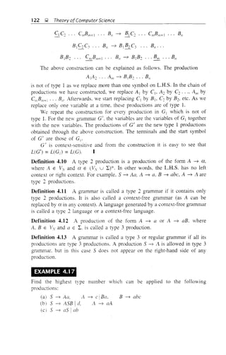 122 ~ Theory ofComputer Science
The above construction can be explained as follows. The production
A j A 2 ... A", ~ B]B2 •.. Bn
is not of type 1 as we replace more than one symbol on L.R.S. In the chain of
productions we have constructed, we replace Aj by Cl, A2 by C2 •• ., Am by
C",Bm+ i ••• Bn. Afterwards. we start replacing Cl by B1, C2 by B2, etc. As we
replace only one variable at a time. these productions are of type 1.
We repeat the construction for every production in G] which is not of
type 1. For the new grammar G'. the variables are the variables of Gl together
with the new variables. The productions of G' are the new type 1 productions
obtained through the above construction. The tenninals and the start symbol
of G' are those of Gi .
G' is context-sensitive and from the construction it is easy to see that
L(G') = L(GJ = L(G).
Defmition 4.10 A type 2 production is a production of the fonn A ~ a,
where A E Vv and CI. E lVv U L)*. In other words. the L.R.S. has no left
context or light context. For example. S ~ A.a, A ~ a. B ~ abc, A ~ A are
type 2 productions.
Definition 4.11 A grammar is called a type 2 grammar if it contains only
type 2 productions. It is also called a context-free granl<"'I1ar (as A can be
replaced by a in any context). A language generated by a context-free grammar
is called a type 2 language or a context-free language.
Definition 4.12 A production of the fonn A ~ a or A ~ aBo where
A.. B E lv and a E I. is called a type 3 production.
Definition 4.13 A grammar is called a type 3 or regular grammar if all its
productions are type 3 productions. A production S ~ A is allowed in type 3
grammar. but in this case S does not appear on the right-hand side of any
production.
EXAMPLE 4.1 7
Find the highest type number which can be applied to the following
productions:
(a)
(b)
(el
S ~ Aa. A
S ~ ASB Id,
S ~ as Iab
~ elBa.
A ~ aA
B ~ abc
 