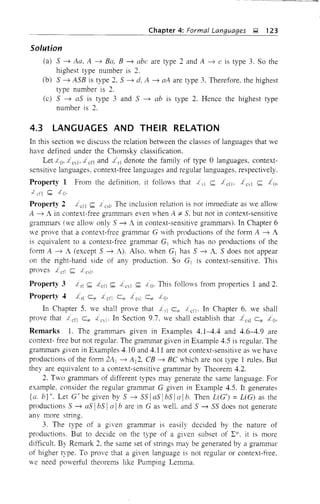 Chapter 4: Formal Languages Q 123
Solution
(a) 5 ~ Aa. A ~ Ba, B ~ abc are type 2 and A ~ c is type 3. So the
highest type number is 2.
(b) 5 ~ ASB is type 2. S ~ d. A ~ aA are type 3. Therefore. the highest
type number is 2.
(c) S ~ as is type 3 and 5 ~ ab is type 2. Hence the highest type
number is 2.
4.3 LANGUAGES AND THEIR RELATION
In this section we discuss the relation between the classes of languages that we
have defined under the Chomsky classification.
Let xes), J cfl and denote the family of type 0 languages, context-
sensitive languages. context-free languages and regular languages, respectively.
Property 1 From the definition. it follows that i'l S J cfl' S
S
Property 2 S 1 csl' The inclusion relation is not immediate as we allow
A ~ A in context-free grammars even -vhen A i= S, but not in context-sensitive
grammars (we allmv only S ~ A in context-sensitive grammars). In Chapter 6
we prove that a context-free grammar G with productions of the form A ~ A
is equivalent to a context-free grammar G] which has no productions of the
fonn A ~ A (except S ~ A). Also. when G] has S ~ A, S does not appear
on the right-hand side of any production. So G[ is context-sensitive. This
proves S
Property 3 S oLefl S S This follows from properties 1 and 2.
Property 4 Lrl c"" oL eil C" 1 c51 c""
In Chapter 5. we shall prove that c"" . In Chapter 6. we shall
prove that c= . In Section 9.7. we shall establish that c"" .to.
Remarks 1. The grammars given in Examples 4.1-4.4 and 4.6-4.9 are
context- free but not regular. The gramm.ar given in Example 4.5 is regular. The
grammars given in Examples 4.10 and 4.11 are not context-sensitive as we have
productions of the form 2A) ~ All, CB ~ BC which are not type 1 rules. But
they are equivalent to a context-sensitive grammar by Theorem 4.2.
2. Two grammars of different types may generate the same language. For
example, consider the regular grammar G given in Example 4.5. It generates
{a. b}+. Let G/be given by S ~ SSla5IbSla!b. Then L(G') =L(G) as the
productions S ~ as IbS I{{ ! b are in G as welL and S ~ 5S does not generate
any more string.
3. The type of a given grammar is easily decided by the nature of
productions. But to decide on the type of a given subset of L*. it is more
difficult. By Remark 2, the same set of strings may be generated by a grammar
of higher type. To prove that a given language is not regular or context-free.
we need powerful theorems like Pumping Lemma.
 