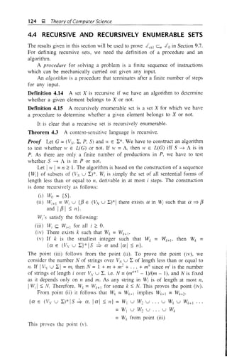 124 Q Theory ofComputer Science
4.4 RECURSIVE AND RECURSIVELY ENUMERABLE SETS
The results given in this section will be used to prove £cs1 e" £0 in Section 9.7.
For defining recursive sets, we need the definition of a procedure and an
algorithm.
A procedure for solving a problem is a finite sequence of instructions
which can be mechanically carried out given any input.
An algorithm is a procedure that terminates after a finite number of steps
for any input.
Definition 4.14 A set X is recursive if we have an algorithm to determine
whether a given element belongs to X or not.
Defmition 4.15 A recursively enumerable set is a set X for which we have
a procedure to determine whether a given element belongs to X or not.
It is clear that a recursive set is recursively enumerable.
Theorem 4.3 A context-sensitive language is recursive.
Proof Let G = (ViV, I, P, S) and ,v E I*. We have to construct an algorithm
to test whether W E L(G) or not. If w = A, then W E L(G) iff S ~ A is in
P. As there are only a finite number of productions in P, we have to test
whether S ~ A is in P or not.
Let Iw I=n 2:: 1. The algorithm is based on the construction of a sequence
{Wd of subsets of (Vv u I)*. Wi is simply the set of all sentential forms of
length less than or equal to n. derivable in at most i steps. The construction
is done recursively as follows:
(i) Wo = is}.
(ii) Wi+1 =Wi U {f3 E (Vv u I)*I there exists a in Wi such that a=:;> f3
and I f3 I ::;; n}.
W;'s satisfy the following:
(iii) Wi ~ Wi+1 for all i 2:: O.
(iv) There exists k such that Wk = Wk+!.
(v) If k is the smallest integer such that Wk = Wk+1, then Wk =
{a E CVv u I}*IS :b a and lal ::;; n}.
The point (iii) follows from the point (ii). To prove the point (iv), we
consider the number N of strings over Vv u I of length less than or equal to
11. If IVv u I I = 111, then N = 1 + m + 111
2
+ ... + mil since mi
is the number
of strings of length i over Vv U L. i.e. N =(m"+ I - 1)/(m - 1), and N is fixed
as it depends only on 11 and m. As any string in Wi is of length at most 11,
IWi I ::;; N. Therefore, Wk = Wk+1 for some k ::;; N. This proves the point (iv).
From point (ii) it follows that Wk = Wk+ 1 implies Wk+1 = Wk+2'
{a E CVv U L)* IS :b a. Ia I ::;; n} = WI U W2 U U Wk U lVk+1 ...
= W1 U W2 U U Wk
=Wk from point (iii)
This proves the point (v).
 