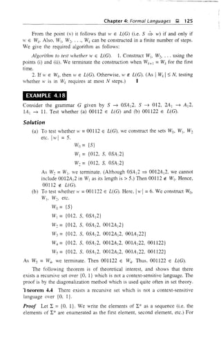 Chapter 4: Formal Languages J;! 125
From the point (v) it follows that W E L(G) (i.e. S ~ w) if and only if
W E W~. Also. Wi, W2, •.• , Wk can be constructed in a finite number of steps.
We give the required algorithm as follows:
Algorithm to test whether w E L(G). 1. Construct Wi, W2• ... using the
points (i) and (ii). We terminate the construction when Wk+] = Wk for the first
time.
2. If yi' E Wk, then W E L(G). Otherwise, W E L(G). (As IWk Is N, testing
whether W is in Wk requires at most N steps.) I
EXAMPlE 4.18
Consider the grammar G given by S ~ OSA]2. S ~ 012, 2A) ~ A]2,
lA] ~ 11. Test whether (a) 00112 E L(G) and (b) 001122 E L(G).
Solution
(a) To test whether w =00112 E L(G), we construct the sets Wo, WI, W2
etc. Iwl = 5.
Wo= {S}
W] = {012, S, OSA]2}
Wo = {012, S, OSA I 2}
As W2 =WI, we terminate. (Although OSA]2 => 0012A]2, we cannot
include 0012A]2 in W] as its length is> 5.) Then 00112 E WI' Hence,
00112 E LCG).
(b) To test whether w =001122 E L(G). Here, Iw 1= 6. We construct Wo,
WI. W2, etc.
Wo= {S}
W] = {012. S, OSA]2}
Wo = {012, S, OSA]2, 0012A]2}
W3 = {OIl, S. OSA]2. 0012A]2, 001A]22}
W4 = {012. S, OSA]2, 0012A]2. 001A]22, 001122}
W5 = {012, S. OSA]2. 0012A]2, 001A]22. 001122}
As Ws = W4, we terminate. Then 001122 E W4. Thus. 001122 E L(G).
The following theorem is of theoretical interest, and shows that there
exists a recursive set over {O, I} which is not a context-sensitive language. The
proof is by the diagonalization method which is used quite often in set theory.
1 neorem 4.4 There exists a recursive set which is not a context-sensitive
language over {O, I}.
Proof Let 2: = {O, I}. We write the elements of 2:* as a sequence (i.e. the
elements of 2:* are enumerated as the first element, second element, etc.) For
 