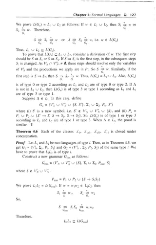 Chapter 4: Formal Languages ~ 127
*We prove L(G,,) = Ll U L2 as follows: If W E Lj U L2, then 5j => W or
52 => w. Therefore, G,
Go
*or 5 => 50 => w, l.e. W E L(G,,)
Gu Gu
Thus, L j U L2 ~ L(G,).
To prove that L(G,J ~ Ll U L2• consider a derivation of w. The first step
should be 5 ~ 5j or 5 ~ 52' If 5 ~ 51 is the first step, in the subsequent steps
5: is changed. As Vi.: (l V;": :f:- 0, these steps should involve only the variables
of V:v and the productions we apply are in Pj. So 5 ~ w. Similarly, if the
G,
first step is 5 ~ 52, then 5 => 52 ~ w. Thus, L(G,,) =Ll U L2. Also, L(G,J
G, G,
is of type 0 or type 2 according as L1 and L2 are of type 0 or type 2. If A
is not in L j U L2, then L(G,,) is of type 3 or type 1 according as Lj and L2
are of type 3 or type 1.
Suppose A E L j • In this case, define
G" = (V~, U V:v U {5, 5'}, I j U I2> P,!, 5')
where (i) S' is a new symbol, i.e. 5' e: V'N U V',~ U {5}, and (ii) P" =
Pi U P2 U {5' -? 5, 5 -? 5> 5 -? 52}' So, L(Gu ) is of type 1 or type 3
according as L] and L2 are of type 1 or type 3. When A E L2, the proof is
similar. I
Theorem 4.6 Each of the classes ,10, L es > L cf> ;irl is closed under
concatenation.
Proof Let L j and L2 be two languages of type i. Then, as in Theorem 4.5, we
get Gj = CV:v, I> Pl, 51) and G2 = (V':v , I:, P2, 52) of the same type i. We
have to prove that L1L: is of type i.
Construct a new grammar Geon as follows:
Geon =(V'N U V, U {5}, L1 U L2, Peon' 5)
where 5 e: V~v U V(
Peon = Pl U P2 U {5 -? 5i 52}
We prove L1L: = L(Geon)' If W = WjW: E LjL:, then
*51 => lVI'
G,
So,
*5 => 5152 => WjW2
Geoa Gcon
Therefore.
 