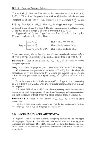 128 ];I, Theory ofComputer Science
If >t' E L(Gcon)' then the first step in the derivation of w is S ~ SIS2'
As V;v n V'~ = 0 and the productions in GI or G2 involve only the variables
*(except those of the form A ~ a), we have W = WIW', where S => WI and
* - G]
S ~ W2' Thus LIL2 =L(Gem,). Also, Gcon is of type 0 or type 2 according
as G1 and G2 are of type 0 or type 2. The above construction is sufficient when
G] and G2 are also of type 3 or type 1 provided A ~ L] U L2.
Suppose GI and G2 are of type 1 or type 3 and A E L] or A E Lo. Let
LIt =L1 - {A}, LI
2 =L2 - {A}. Then
{
L;L; U L;
L]L2 = L;L; u L;
L;L; u L; u L; u {A}
if A is in LI but not in L2
if A is in L2 but not in LI
if A is in L] and also in L:c
As we have already shown that L csi and 1'rl are closed under union, L IL2 is
of type 1 or type 3 according as L I and L2 are of type 1 or type 3.
Theorem 4.7 Each of the classes Lo, Lcslo Lcflo £rl is closed under the
transpose operation.
Proof Let L be a language of type i. Then L =L(G), where G is of type i.
We construct a new grammar CTas follows: GT=(VN> ~,pT, S), where the
productions of pT are constructed by reversing the symbols on L.R.S. and
R.R.S. of every production in P. Symbolically, cXt ~ f3T is in pT if a ~ f3 is
in P.
From the construction it is obvious that GT
is of type 0, 1 or 2 according
as G is of type 0, 1 or 2 and L(GT
) = LT. For regular grammar, the proof is given
in Chapter 5.
It is more difficult to establish the closure property under intersection at
present as we need the properties of families of languages under consideration.
We state the results without proof. We prove some of them in Chapter 8.
Theorem 4.8 (i) Each of the families Lo], Lcslo Lrl is closed under
intersection.
(ii) Let1 is not closed under intersection. But the intersection of a context-
free language and a regular language is context-free.
4.6 LANGUAGES AND AUTOMATA
In Chapters 7 and 9, we shall construct accepting devices for the four types
of languages. Figure 4.1 describes the relation between the four types of
languages and automata: TM, LBA, pda, and FA stand for Turing machine,
linear bounded automaton, pushdown automaton and finite automaton,
respectively.
 