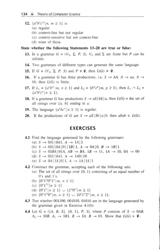 134 ~ Theory ofComputer Science
12. {d'b"cflll n, m 2: 1} is
(a) regular
(b) context-free but not regular
(c) context-sensitive but not context-free
(d) none of these.
State whether the following Statements 13-20 are true or false:
13. In a grammar G = (!,y, 2:, P, S), !,V and 2: are finite but P can be
infinite.
14. Two grammars of different types can generate the same language.
15. If G = (VV, 2:. P, S) and P "j:. 0, then L(G) "j:. 0.
16. If a grammar G has three productions, i.e. S ~ AA, A -) aa, A -~
bb, then L(G) is finite.
17. If L I = {d'blllim, n 2: 1} and L2 = {bflld'lm, p 2: 1}, then L I n L2 =
{a"b"c/l11 2: I}.
18. If a grammar G has productions S -~ as IbS Ia, then L(G) =the set of
all strings over {a, b} ending in a.
19. The language {a"bc" In 2: 1} is regular.
20. If the productions of G are S ~ as ISb Ia I17, then abab E L(G).
EXERCISES
4.1 Find the language generated by the following grammars:
(a) S ~ OSll OA1, A ~ IA 11
(b) S ~ OSII OA I0 IIIB 11, A ~ OA I0, B ~ lB 11
(c) S ~ OSBA lOlA, AB ~ BA, IB ~ 11, lA ~ 10, OA ~ 00
(d) S ~ OSlIOAl, A ~ lAOllO
(e) S ~ OA lIS 1011, A ~ lA lIS 11
4.2 Construct the grammar, accepting each of the following sets:
(a) The set of all strings over {O, I} consisting of an equal number of
O's and l's.
(b) {O"IIIlOIllI"!m, n 2: I}
(c) {Oil1211 In 2: l}
(d) {Oil111 In 2: I} u {III/Oil/1m 2: I}
(e) {Oil 111/0" 1m, 11 2: I} u {0IlIII/2"'lm, 11 2: I}.
4.3 Test whether 001100, 001010, 01010 are in the language generated by
the grammar given in Exercise 4.I(b).
4.4 Let G = ({A, B, S}, {O, I}, P, S), where P consists of S ~ OAB,
Ao ~ SOB, Al ~ SBI. B ~ SA, B ~ 01. Show that L(G) = 0.
 