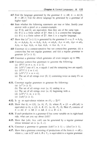 4.5
4.6
4.7
4.8
4.9
4.10
4.11.
4.12.
4.13.
4.14.
4.15.
4.17.
Chapter 4: Formal Languages ~ 135
Find the language generated by the grammar 5 ~ AB, A ~ Alia,
B ~ 2B I3. Can the above language be generated by a grammar of
higher type?
State whether the following statements are true or false. Justify your
answer with a proof or a counter-example.
(a) If G] and G2 are equivalent then they are of the same type.
(b) If L is a finite subset of L*, then L is a context-free language.
(c) If L is a finite subset of L*, then L is a regular language.
Show that {a"
2
1 n :::: I} is generated by the grammar 5 ~ a, 5 ~ A3A4'
A3 ~ AlA~2> A 3 ~ AlA}, AlA} ~ aA2A l> Ala ~ aA t, A2a ~ aA2>
AlA, ~ A"a, A 2A4 ~ A 5a, A 2A 5 ~ A 5a, A 5 ~ a.
Construct (i) a context-sensitive but not context-free grammar, (ii) a
context-free but not regular grammar, and (iii) a regular grammar to
generate {a" 111 :::: I}.
Construct a grammar which generates all even integers up to 998.
Construct context-free grammars to generate the following:
(a) {all/I" 1m :;t 11, m, n:::: I}.
(b) {al
l/"e" lone of I, m, 11 equals 1 and the remaining two are equal}.
(c) {all/I" I 1 ::; m ::; 11}.
(d) {al
bli1
e"[1 + In =11}.
(e) The set of all strings over {a. I} containing twice as many O·s as
I's,
Construct regular grammars to generate the following:
(a) {a211
1n :::: I}.
(b) The set of all strings over {a. h} ending in a.
(c) The set of all strings over {a. b} beginning with a.
(d) {al
l/"e" II, m, n :::: I}.
(e) {(ab)"f n :::: I},
Is => an equivalence relation on (Vv u L)*?G .
Shmv that G] = ({5}, {a, b}, Pj, S), where p] = {S ~ a5blab} is
equivalent to G2 =({S, A, B. C}. {a, b}. P2, 5). Here P2 consists of
5 ~ AC, C ~ 5B. 5 ~ AB, A ~ a, B ~ b.
If each production in a grammar G has some variable on its right-hand
side, what can you say about L(G)?
Show that {abc, bca. eab} can be generated by a regular grammar
whose terminal set is {a, b, e}.
Construct a grammar to generate {(ab)"[II:::: I} u {(ba)"!n:::: I}.
Show that a grammar consisting of productions of the form A ~ xB Iy.
where x, yare in L* and A, B E Vv. is equivalent to a regular grammar.
 