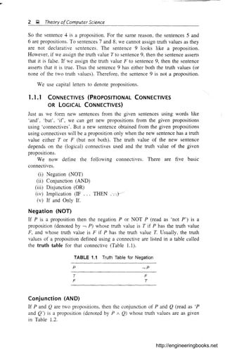 2 ~ Theory ofComputer Science
So the sentence 4 is a proposition. For the same reason, the sentences 5 and
6 are propositions. To sentences 7 and 8, we cannot assign truth values as they
are not declarative sentences. The sentence 9 looks like a proposition.
However, if we assign the truth value T to sentence 9, then the sentence asserts
that it is false. If we assign the truth value F to sentence 9, then the sentence
asserts that it is true. Thus the sentence 9 has either both the truth values (or
none of the two truth values), Therefore, the sentence 9 is not a proposition,
We use capital letters to denote propositions,
1.1.1 CONNECTIVES (PROPOSITIONAL CONNECTIVES
OR LOGICAL CONNECTIVES)
Just as we form new sentences from the given sentences using words like
'and', 'but', 'if', we can get new propositions from the given propositions
using 'connectives'. But a new sentence obtained from the given propositions
using connectives will be a proposition only when the new sentence has a truth
value either T or F (but not both). The truth value of the new sentence
depends on the (logical) connectives used and the truth value of the given
propositions.
We now define the following connectives. There are five basic
connectives.
(i) Negation (NOT)
(ii) Conjunction (AND)
(iii) Disjunction (OR)
(iv) Implication (IF THEN ,:~/
(v) If and Only If.
Negation (NOT)
If P is a proposition then the negation P or NOT P (read as 'not PO) is a
proposition (denoted by -, P) whose truth value is T if P has the truth value
F, and whose truth value is F if P has the truth value T. Usually, the truth
values of a proposition defined using a connective are listed in a table called
the truth table for that connective (Table 1.1),
TABLE 1.1 Truth Table for Negation
p
T
F
,p
F
T
Conjunction (AND)
If P and Q are two propositions, then the conjunction of P and Q (read as 'P
and Q') is a proposition (denoted by P 1 Q) whose truth values are as given
in Table 1.2.
http://engineeringbooks.net
 