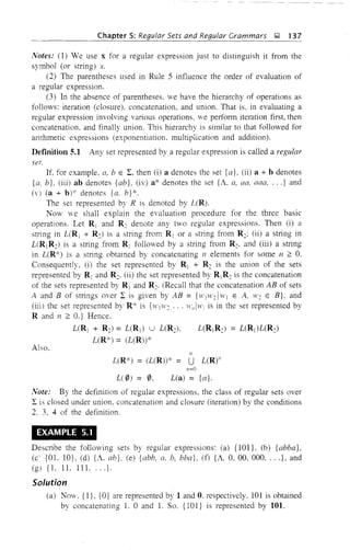 Chapter 5: Regular Sets and Regular Grammars ~ 137
Notes: (1) We use x for a regular expression just to distinguish it from the
symbol (or string) x.
(2) The parentheses used in Rule 5 influence the order of evaluation of
a regular expression.
(3) In the absence of parentheses, we have the hierarchy of operations as
follows: iteration (closure). concatenation, and union. That is, in evaluating a
regular expression involving various operations. we perform iteration first, then
concatenation. and finally union. This hierarchy is similar to that followed for
arithmetic expressions (exponentiation. multiplication and addition).
DefInition 5.1 Any set represented by a regular expression is called a regular
set.
If for example, a, bEL. then (i) a denotes the set {a}, (ii) a + b denotes
{a, b}, (iii) ab denotes {ab}, (iv) a* denotes the set {A. a, aa. aaa, ...} and
(v) (a + b)* denotes {a, b}*.
The set represented by R is denoted by L(R),
Now we shall explain the evaluation procedure for the three basic
operations. Let R j and R: denote any two regular expressions. Then (i) a
string in L(Rj + R:) is a string from R] or a string from R:; (ii) a string in
L(Rj R2) is a string from R j followed by a string from R,. and (iii) a string
in L(R*) is a string obtained by concatenating 11 elements for some II 2: O.
Consequently. (i) the set represented by R j + R2 is the union of the sets
represented by R] and R2• (ii) the set represented by RjR: is the concatenation
of the sets represented by R j and R:. (Recall that the concatenation AB of sets
A and B of strings over I is given by AB = {H'(W: IWj E A, 1~': E B}, and
(iii) the set represented by R* is {WI"': ... It',JWi is in the set represented by
Rand Il 2: O.} Hence.
L(Rj + R2) = L(R]) u L(R2), L(R]R:) = L(RI)L(R:)
L(R*) = (L(R»)*
Also.
L(R*) = (L(R)* = U L(R)"
11=0
L(0) = 0, L(a) = {a}.
Note: By the definition of regular expressions, the class of regular sets over
I is closed under union, concatenation and closure (iteration) by the conditions
2. 3. 4 of the definition.
EXAMPLE 5.1
Describe the following sets by regular expressions: (a) {101 L (b) {abba},
(c'{OL 1O}, (d) {A. ab}, (e) {abb. a, b, bba}, (f) {A, 0, 00, 000.... J, and
(g) {1, 1L 11 L ... }.
Solution
(a) Now. {l}. {OJ are represented by 1 and O. respectively. 101 is obtained
by concatenating L 0 and L So. {1OI} is represented by 101.
 