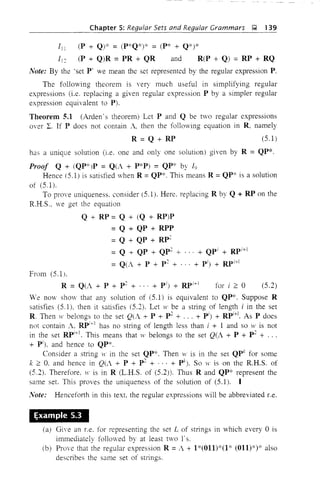 Chapter 5: Regular Sets and Regular Grammars J;;,l, 139
III (P + Q)* = (P*Q*)* = (p* + Q*)*
112 (P + Q)R =PR + QR and R(P + Q) =RP + RQ
Note: By the 'set P' we mean the set represented by the regular expression P,
The following theorem is very much useful in simplifying regular
expressions (i.e. replacing a given regular expression P by a simpler regular
expression equivalent to P).
Theorem 5.1 (Arden' s theorem) Let P and Q be two regular expressions
over I. If P does not contain A, then the following equation in R, namely
R = Q + RP (5.1)
has a unique solution (i.e. one and only one solution) given by R = QP*.
Proof Q + (QP*)P = Q(A + p*P) = QP* by 19
Hence (5.1) is satisfied when R =QP*. This means R =QP* is a solution
of (5.1).
To prove uniqueness. consider (5.1). Here, replacing R by Q + RP on the
R.H.S .. we get the equation
Q + RP = Q + (Q + RP)P
=Q + QP + RPP
= Q + QP + Rp2
= Q + QP + QP2
+ + QPi
+ RPi
+
1
= Q(i + P + p 2 + + pi) + RPi+!
From (5.1),
R = Q(A + P + p 2
+ ... + pi) + RPi
+! for i ~ 0 (5.2)
We nmv show that any solution of (5.1) is equivalent to QP*. Suppose R
satisfies (5.1), then it satisfies (5.2). Let w be a string of length i in the set
R Then H" belongs to the set Q(A + P + p2
+ ... + pi) + RPi
+
1
. As P does
not contain A, RPi+
1
has no string of length less than i + 1 and so w is not
in the set RP+1
. This means that w belongs to the set Q(A + P + p 2
+ ...
+ P'J, and hence to QP*.
Consider a string w in the set QP*. Then tV is in the set QPk
for some
k ~ 0, and hence in Q(A + P + p2
+ . . . + pk
). So w is on the R.H.S. of
(5.2). Therefore, w is in R (L.H.S. of (5.2). Thus Rand QP* represent the
same set. This proves the uniqueness of the solution of (5.1). I
Note: Henceforth in this text, the regular expressions will be abbreviated Le.
~xampte 5.3
(a) Giye an Le. for representing the set L of strings in which every °is
immediately followed by at least two r s.
(b) Prove that the regular expression R =A + 1*(011)*(1* (011)*)* also
describes the same set of strings.
 