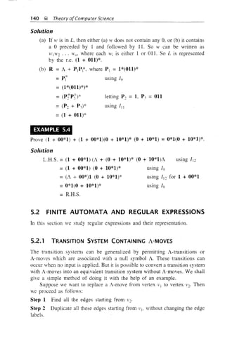 letting P::: = I, P3 = 011
140 J;! Theory ofComputer Science
Solution
(a) If w is in L, then either (a) w does not contain any 0, or (b) it contains
a °preceded by 1 and followed by 11. So w can be written as
H' 1w::: ... wn , where each Wi is either 1 or OIl. So L is represented
by the Le. (1 + 011)*.
(b) R = A + PtPt, where P1 = 1*(011)*
=p{ using 19
= (1*(011)*)*
= W:::*PJ')*
using III
=(1 + 011)*
EXAMPLE 5.4
Prove (1 + 00*1) + (1 + 00*1)(0 + 10*1)* (0 + 10*1) =0*1(0 + 10*1)*.
Solution
L.R.S. = (1 + 00*1) (A + (0 + 10*1)* (0 + 10*1)A using 11:::
= (1 + 00*1) (0 + 10*1)* using 19
= (A + 00*)1 (0 + 10*1)* using 11::: for 1 + 00*1
=0*1(0 + 10*1)* using 19
= R.H.S.
5.2 FINITE AUTOMATA AND REGULAR EXPRESSIONS
In this section we study regular expressions and their representation.
5.2.1 TRANSITION SYSTEM CONTAINING A-MOVES
The transition systems can be generalized by permitting A-transitions or
A-moves which are associated with a null symbol A. These transitions can
occur when no input is applied. But it is possible to convert a transition system
with A-moves into an equivalent transition system without A-moves. We shall
give a simple method of doing it with the help of an example.
Suppose we want to replace a A-move from vertex V1 to vertex V2' Then
we proceed as follows:
Step 1 Find all the edges starting from v:::.
Step 2 Duplicate all these edges stalting from V1' without changing the edge
labels.
 