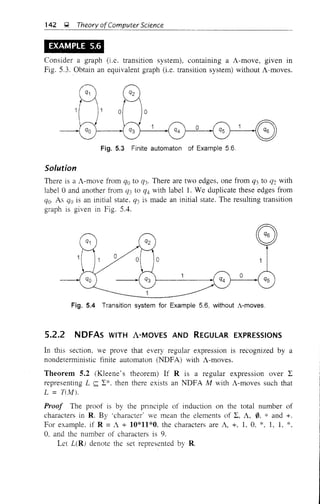 142 ~ Theory ofComputer Science
EXAMPLE 5.6
Consider a graph (i.e. transItIOn system), contammg a A-move, given in
Fig. 5.3. Obtain an equivalent graph (i.e. transition system) without A-moves.
Fig. 5.3 Finite automaton of Example 5.6.
Solution
There is a A-move from qo to Q3' There are two edges, one from q3 to q2 with
label °and another from (]3 to q4 with label!. We duplicate these edges from
qo. As qo is an initial state. q3 is made an initial state. The resulting transition
graph is given in Fig. 5.4.
o
__~:GO
Fig. 5.4 Transition system for Example 5.6, without A-moves.
5.2.2 NDFAs WITH A-MOVES AND REGULAR EXPRESSIONS
In this section, we prove that every regular expression is recognized by a
nondeterministic finite automaton (NDFA) with A-moves.
Theorem 5.2 (Kleene's theorem) If R is a regular expression over L
representing L ~ L*. then there exists an NDFA M with A-moves such that
L = TUvll.
Proof The proof is by the pnnciple of induction on the total number of
characters in R. By 'character' we mean the elements of L, A, 0, * and +.
For example, if R =A + 10*11*0. the characters are A, +, 1, 0, *. 1, 1, *,
0, and the number of characters is 9.
Let L(R! denote the set represented by R.
 