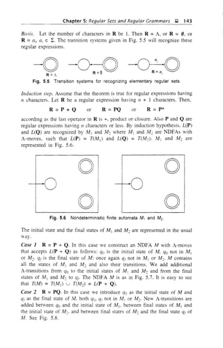 Chapter 5: Regular Sets and Regular Grammars ~ 143
Basis. Let the number of characters in R be 1. Then R =A, or R = 0, or
R =ai, ai E I. The transition systems given in Fig. 5.5 will recognize these
regular expressions.
-O~~R =A R =$ R =8 i
Fig. 5.5 Transition systems for recognizing elementary regular sets.
Induction step. Assume that the theorem is true for regular expressions having
n characters. Let R be a regular expression having 11 + 1 characters. Then,
R=P+Q or R = PQ or R = p*
according as the last operator in R is +, product or closure. Also P and Q are
regular expressions having 11 characters or less. By induction hypothesis. L(P)
and L(Q) are recognized by M j and M: where M 1 and M: are NDFAs with
A-moves, such that L(P) = T(M j ) and L(Q) = T(M:). M j and M: are
represented in Fig. 5.6.
r
o
01
o
oFig. 5.6 Nondeterministic finite automata M1 and M2.
The initial state and the final states of M j and M: are represented in the usual
way.
Case 1 R =P + Q. In this case we construct an NDFA M with A-moves
that accepts L(P + Q) as fo11O'/s: qo is the initial state of M, qo not in M j
or M:. qj is the final state of M: once again q( not in M j or M:. M contains
all the states of M, and M: and also their transitions. We add additional
A-transitions from qo to the initial states of M1 and M: and from the final
states of M j and M: to qt. The NDFA M is as in Fig. 5.7. It is easy to see
that TUI1) = T(MJ u T(M2) = L(P + Q).
Case 2 R =PQ. In this case we introduce qo as the initial state of M and
qr as the final state of M. both qo, qr not in M] or M2. New A-transitions are
added between qo and the initial state of Mj • between final states of Mj and
the initial state of M2• and between final states of M: and the final state qr of
M. See Fig. 5.8.
 
