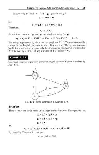 Chapter 5: Regular Sets and Regular Grammars ~ 151
By applying Theorem 5.1 to the qj-equation, we get
qj = AO* = 0*
So.
Therefore,
q:; = (0*1)1*
As the final states are qj and q:;, we need not solve for q3:
qj + q:; =0* + 0*(11*) =O*(A + 11*) =0*(1*) by 19
The strings represented by the transition graph are 0*1*. We can interpret the
strings in the English language in the following way: The strings accepted
by the finite automaton are precisely the strings of any number of O's (possibly
A) followed by a string of any number of l's (possibly A).
EXAMPLE 5.11
Construct a regular expression corresponding to the state diagram described by
Fig. 5.16.
o
o
o
Fig. 5.16 Finite automaton of Example 5.11.
Solution
There is only one initial state. Also, there ar~ no A-moves. The equations are
ql = qjO + q30 +A
q:; =q11 + q:;1 + q31
q3 = q:;O
So.
q:; = qj1 + q:;1 + (q:;0)1 = qjl + q:;(l + 01)
By applying Theorem 5.L we get
q:; = qj l(1 + 01)*
 