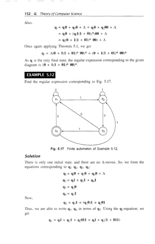152 g, Theory of Computer Science
Also,
q] =q10 + q30 + A =qIO + q200 + A
= q10 + (q11(1 + 01)*)00 + A
= ql(O + 1(1 + 01)* 00) + A
Once again applying Theorem 5.1, we get
ql = NO + 1(1 + 01)* 00)* = (0 + 1(1 + 01)* 00)*
As ql is the only final state, the regular expression corresponding to the given
diagram is (0 + 1(1 + 01)* 00)*.
EXAMPLE 5.12
Find the regular expression corresponding to Fig. 5.17.
o
oo
Gf------------i
o
Fig. 5.17 Finite automaton of Example 5.12.
Solution
There is only one initial state. and there are no A-moves. So, we form the
equations cOlTesponding to qj, q2, q3, q4:
ql = q10 + q30 + q40 + A
q2 = qll + q21 + q41
q3 = Q20
NOv.
Thus. we are able to write q" q4 in terms of q2' Using the qTequation, we
get
 