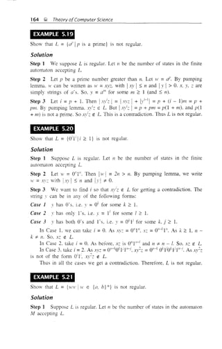 164 9 Theory ofComputer Science
EXAMPLE 5.19
Show that L = {ai' 1 p is a prime} is not regular.
Solution
Step 1 Ve suppose L is regular. Let II be the number of states in the finite
automaton accepting L.
Step 2 Let p be a prime number greater than n. Let }t' = aF. By pumping
lemma. H' can be written as w =xyz. with 1 xy 1 ~ nand !y 1 > O. x, y. z are
simply strings of a's. So. y =alll
for some 111 e: 1 (and ~ n).
Step 3 Let i =p + 1. Then ! .r";z I = I·'z I + 1)'1-11 =p + (i - l)m =p +
pm. By pumping lemma. .).iz E L. But 1 xylZ I = p + pm =p(l + 111). and p(l
+ m) is not a prime. SO A}JZ EO L. This is a contradiction. Thus L is not regular.
EXAMPLE 5.20
Show that L = {Oi
l 1lie: I} is not regular.
Solution
Step 1 Suppose L is regular. Let n be the number of states in the finite
automaton accepting L.
Step 2 Let w =O"l/l. Then l}t,! =271 > n. By pumping lemma, we write
W =:I.I'Z with IX}'I ~ n and Iy I ::t O.
Step 3 We want to find i so that x.'/z EO L for getting a contradiction. The
string ' can be in any of the following fonns:
Case 1 y has a's. i.e. y =Ok for some k e: l.
Case 2 ,'has only l's. i.e. y = 11 for some I 2: 1.
Case 3 y has both O· sand l' s, i.e. y = Oklj
for some k, j e: L
In Case 1. we can take i =O. As .'}.:: =0"1". xz =on-kI". As k 2: 1. n -
k ::t n. So, xz EO L.
In Case 2. take i = O. As before, xz is 0"1',-1 and n ::t n - I. So. xz liE L.
In Case 3. take i =2. As xvz =OH-
kOkljl"-:i. AI/Z: =O"-k OkljOklj l"-:f. As xv2
z
is not of the fonn Oil', ,}'2Z EL . ' .
Thus in all the cases we get a contradiction. Therefore. L is not regular.
EXAMPLE 5.21
Show that L = {WH' I W E {(I, b} *} is not regular.
Solution
Step 1 Suppose L is regular. Let n be the number of states in the automaton
11 accepting L.
 