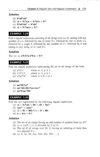 Chapter 5: Regular Sets and Regular Grammars ~ 171
Solution
(a) b*ab*ab*
(b) (a + b)*a(a + b)*a(a + b)*
(c) b*ab*ab* + b*ab*
(d) (a + b)*aa(a + b)*
EXAMPLE 5.28
Find a regular expression consisting of all strings over {a, b} starting with any
number of a's, followed by one or more b's, followed by one or more a's,
followed by a single b, followed by any number of a's, followed by band
ending in any string of a's and b's.
Solution
The Le. is a*b b*a a*b(a + b)*.
EXAMPLE 5.29
Find the regular expression representing the set of all strings of the form
(a) d"bii
d' where In, n, p :2 1
(b) d"bc-lc3p where 111, n, p :2 1
(c) a"bac-"'bc- where 111 :2 O. n :2 1
Solution
(a) aa*bb*cc*
(b) aa*(bb)(bb)*ccc(ccc)*
(c) aa*b(aa)*bb
EXAMPLE 5.30
Find the sets represented by the following regular expressions.
(a) (a + b)*(aa + bb + ab + ba)*
(b) (aa)* + (aaa)*
(c) (1 + 01 + 001)*(1 + 0 + 00)
(d) a + b(a + b)*
Solution
(a) The set of all strings having an odd number of symbols from {a, b}*
(b) {x E {a}* I Ix I is divisible by 2 or 3}
(c) The set of all strings over {a, I} having no substring of more than
two adjacent O·s.
(d) {a. b, ba, bb, baa, bab, bba. bbb, ... }
 