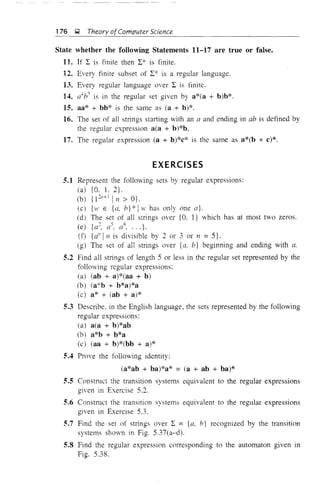 176 Q Theory ofComputer Science
State whether the following Statements 11-17 are true or false.
11. If L is finite then L* is finite.
12..Every finite subset of L* is a regular language.
13. Every regular language over L is finite.
14. a4
h3
is in the regular set given by a*(a + b)b*.
15. aa* + bb* is the same as (a + b)*.
16. The set of all strings starting with an a and ending in ah is defined by
the regular expression a(a + b)*b.
17. The regular expression (a + b)*c* is the same as a*(b + c)*.
EXERCISES
5.1 Represent the following sets by regular expressions:
(a) {O. 1. 2}.
(b) {1 21'+] In> O}.
(e) {'vI' E {a, b}* Iw has only one a}.
(d) The set of all strings over {O. 1} which has at most two zeros.
(e) {a2
, as. as, ... }.
(f) {d' In is divisible by 2 or 3 or n = 5}.
(g) The set of all strings over {a, b} beginning and ending with a.
5.2 Find all strings of length 5 or less in the regular set represented by the
following regular expressions:
(a) (ab + a)*(aa + b)
(b) (a*b + b*a)*a
(c) a* + Cab + a)*
5.3 Describe, in the English language, the sets represented by the following
regular expressions:
(a) a(a + b)*ab
(b) a*b + b*a
(c) (aa + b)*(bb + a)*
5.4 Prove the following identity:
(a*ab + ba)*a* = (a + ab + ba)*
5.5 Constmct the transition systems equivalent to the regular expressions
given in Exercise 5.2.
5.6 Constmct the transition systems equivalent to the regular expressions
given in Exercise 5.3.
5.7 Find the set of strings over L = {a, b} recognized by the transition
systems shown in Fig. 5.37(a-d).
5.8 Find the regular expression corresponding to the automaton given in
Fig. 5.38.
 