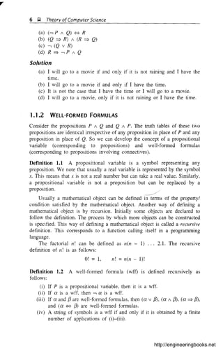 6 Q Theory ofComputer Science
(a) (-, P / Q) ¢::} R
(b) (Q ::::} R) / (R ::::} Q)
(c) -, (Q v R)
(d) R ::::} -, P / Q
Solution
(a) I will go to a movie if and only if it is not raining and I have the
time.
(b) I will go to a movie if and only if I have the time.
(c) It is not the case that I have the time or I will go to a movie.
(d) I will go to a movie, only if it is not raining or I have the time.
1.1 .2 WELL-FORMED FORMULAS
Consider the propositions P / Q and Q / P. The truth tables of these two
propositions are identical irrespective of any proposition in place of P and any
proposition in place of Q. SO we can develop the concept of a propositional
variable (corresponding to propositions) and well-formed formulas
(corresponding to propositions involving connectives).
Definition 1.1 A propositional variable is a symbol representing any
proposition. We note that usually a real variable is represented by the symbol
x. This means that x is not a real number but can take a real value. Similarly,
a propositional variable is not a proposition but can be replaced by a
proposition.
Usually a mathematical object can be defined in terms of the property/
condition satisfied by the mathematical object. Another way of defining a
mathematical object is by recursion. Initially some objects are declared to
follow the definition. The process by which more objects can be constructed
is specified. This way of defining a mathematical object is called a recursive
definition. This corresponds to a function calling itself in a programming
language.
The factorial n! can be defined as n(n - 1) ... 2.1. The recursive
definition of n! is as follows:
O! = 1, n! =n(n - I)!
Definition 1.2 A well-formed formula (wff) is defined recursively as
follows:
(i) If P is a propositional variable, then it is a wff.
(ii) If ex is a wff, then -, ex is a wff.
(iii) If ex and f3 are well-formed formulas, then (ex v /3), (ex / /3), (ex::::} /3),
and (ex ¢::} /3) are well-formed formulas.
(iv) A string of symbols is a wff if and only if it is obtained by a finite
number of applications of (i)-(iii).
http://engineeringbooks.net
 