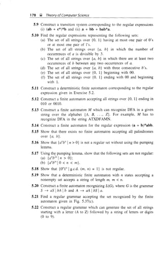 178 ~ Theorv ofComputer Science
5.9 Construct a transition system corresponding to the regular expressions
(i) (ab + c*)*b and (ii) a + bb + bab*a.
5.10 Find the regular expressions representing the following sets:
(a) The set of all strings over {O, I} having at most one pair of O's
or at most one pair of 1's.
(b) The set of all strings over {a. b} in which the number of
occurrences of a is divisible by 3.
(c) The set of all strings over {a, b} in which there are at least two
occurrences of b between any two occurrences of a.
(d) The set of all strings over {a, b} with three consecutive b's.
(e) The set of all strings over {O, I} beginning with 00.
(f) The set of all strings over {O. I} ending with 00 and beginning
with 1.
5.11 Construct a deterministic finite automaton corresponding to the regular
expression given in Exercise 5.2.
5.12 Construct a finite automaton accepting all strings over {O, I} ending in
010 or 0010.
5.13 Construct a finite automaton M which can recognize DFA in a given
string over the alphabet {A, B, ..., Z}. For example, M has to
recognize DFA in the string ATXDFAMN.
5.14 Construct a finite automaton for the regular expression (a + b)*abb.
5.15 Show that there exists no finite automaton accepting all palindromes
over {a, b}.
5.16 Show that {d1
b" In> O} is not a regular set without using the pumping
lemma.
5.17 Using the pumping lemma, show that the following sets are not regular:
(a) {a"b21
In> O};
(b) {a"bIllIO < n < m}.
5.18 Show that {on I" Ig.c.d. (m, n) = l} is not regular.
5.19 Show that a deterministic finite automaton with n states accepting a
nonempty set accepts a string of length m, m < n.
5.20 Construct a finite automaton recognizing L(G), where G is the grammar
S ~ as IbA Ib and A ~ aA IbS Ia.
5.21 Find a regular grammar accepting the set recognized by the finite
automaton given in Fig. 5.37(c).
5.22 Construct a regular grammar which can generate the set of all strings
starting with a letter (A to Z) followed by a string of letters or digits
(0 to 9).
 