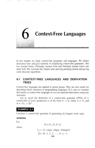 Context-Free Languages
In this chapter we study context-free grammars and languages. We define
de11vation trees and give methods of simplifying context-free grammars. The
two normal forms-Chomsky normal form and Greibach normal form-are
dealt ,ith. We conclude this chapter after proving pumping lemma and giving
some decision algorithms.
6.1 CONTEXT-FREE LANGUAGES AND DERIVATION
TREES
Context-free languages are applied in parser design. They are also useful for
describing block structures in programming languages. It is easy to visualize
derivations in context-free languages as we can represent derivations using tree
structures.
Let us reca11 the definition of a context-free, grammar (CFG). G is
context-free if every production is of the form A ~ a, where A E VN and
a E CVv U L)*.
EXAMPLE 6.1
Construct a context-free grammar G generating all integers (with sign).
Solution
Let
G = (Vv. L, P, S)
where
Vv = {S, (sign), (digit). (Integer)}
L = {a, L 2. 3, ..., 9, +, -}
180
 