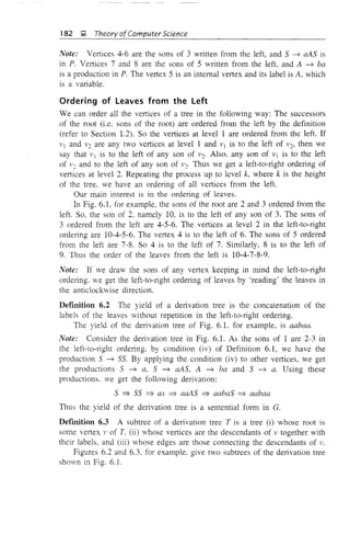182 &; Theory ofComputer Science
Note: Vertices 4-6 are the sons of 3 written from the left, and 5 ~ aA5 is
in P. Vertices 7 and 8 are the sons of 5 written from the left, and A ~ ba
is a production in P. The vertex 5 is an internal vertex and its label is A, which
is a variable.
Ordering of Leaves from the Left
We can order all the vertices of a tree in the following way: The successors
of the root (i.e. sons of the root) are ordered from the left by the definition
(refer to Section 1.2). So the vertices at level 1 are ordered from the left. If
1'1 and 1'2 are any two vertices at levelland 1'1 is to the left of 1'2, then we
say that 1'1 is to the left of any son of 1'2' Also, any son of 1'1 is to the left
of 1'2 and to the left of any son of 1'2. Thus we get a left-to-right ordering of
vertices at level 2. Repeating the process up to level k, where k is the height
of the tree, we have an ordering of all vertices from the left.
Our main interest is in the ordering of leaves.
In Fig. 6.1, for example, the sons of the root are 2 and 3 ordered from the
left. So, the son of 2, namely 10, is to the left of any son of 3. The sons of
3 ordered from the left are 4-5-6. The vertices at level 2 in the left-to-right
ordering are 10-4-5-6. The vertex 4 is to the left of 6. The sons of 5 ordered
from the left are 7-8. So 4 is to the left of 7. Similarly, 8 is to the left of
9. Thus the order of the leaves from the left is 10-4-7-8-9.
Note: If we draw the sons of any vertex keeping in mind the left-to-right
ordering. we get the left-to-right ordering of leaves by 'reading' the leaves in
the anticlocbvise direction.
Definition 6.2 The yield of a derivation tree is the concatenation of the
labels of the leaves without repetition in the left-to-right ordering.
The yield of the derivation tree of Fig. 6.1. for example, is aabaa.
Note: Consider the derivation tree in Fig. 6.1. As the sons of I are 2-3 in
the left-to-right ordering, by condition (iv) of Definition 6.1, we have the
production 5 ~ 55. By applying the condition (iv) to other veltices, we get
the productions 5 ~ a. 5 ~ aA5, A ~ ba and 5 ~ a. Using these
productions. we get the following derivation:
5 ~ 55 ~ as ~ aaA5 ~ aaba5 ~ aabaa
Thus the yield of the de11vation tree is a sentential form in G.
Definition 6.3 A subtree of a derivation tree T is a tree (i) whose root is
some vertex v of T. (ii) whose vertices are the descendants of v together with
their labels, and (iii) whose edges are those connecting the descendants of v.
Figures 6.2 and 6.3. for example, give two subtrees of the derivation tree
shown in Fig. 6. L
 