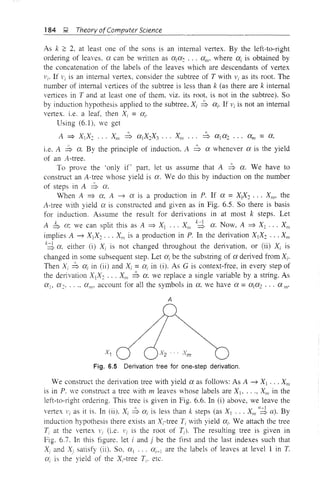 184 J,;i Theory ofComputer Science
As k ?: 2. at least one of the sons is an internal vertex. By the left-to-right
ordeling of leaves. a can be written as ala: ... am' where ai is obtained by
the concatenation of the labels of the leaves which are descendants of vertex
Vi' If Vi is an internal vertex, consider the subtree of T with Vi as its root. The
number of internal vertices of the subtree is less than k (as there are k internal
vertices in T and at least one of them, viz. its root, is not in the subtree). So
by induction hypothesis applied to the subtree, Xi ~ ai' If 1 is not an internal
vertex. i.e. a leaf, then Xi = ai'
Using (6.1), we get
A ::::} XIX: ... XIII ~ aIX:X3 ... XIII ... ~ aj a2 ••• cx,n = a,
i.e. A ~ ex. By the principle of induction. A ~ a whenever a is the yield
of an A-tree.
To prove the 'only if' part. let us assume that A ~ a. We have to
constmct an A-tree whose yield is a. We do this by induction on the number
of steps in A ~ a.
When A ::::} a, A -7 a is a production in P. If a = XIX: ... XIII' the
A-tree with yield a is constmcted and given as in Fig. 6.5. So there is basis
for induction. Assume the result for derivations in at most k steps. Let
A b (X: we can split this as A ::::} Xj ... XI/i k~ a. Now, A ::::} Xj XIII
implies A -7 XjX2 .•. XIII is a production in P. In the derivation XjX: XIII
k~ (X, either (i) Xi is not changed throughout the derivation, or (ii) Xi is
changed in some subsequent step. Let (Xi be the substring of a delived from Xi'
Then Xi ~ ai in (ii) and Xi =(Xi in (i). As G is context-free, in every step of
the delivation XIX: ... XIII ~ a, we replace a single variable by a string. As
aj, a:. ..., aI/I' account for all the symbols in a, we have a =ala2 ... a III'
A
Fig. 6.5 Derivation tree for one-step derivation.
We constmct the derivation tree with yield a as follows: As A -7 Xl' .. XIII
is in P. we constmct a tree with Tn leaves whose labels are Xj, ..., XIlI
in the
left-to-light ordeling. This tree is given in Fig. 6.6. In (i) above, we leave the
vertex Vi as it is. In (ii). Xi ~ ai is less than k steps (as XI ... XI/I I/~ a). By
induction hypothesis there exists an Xi-tree Ti with yield ai' We attach the tree
Ti at the vertex Vi (i.e. Vi is the root of T;). The resulting tree is given in
Fig. 6.7. In this figure. let i and j be the first and the last indexes such that
Xi and Xj satisfy (ii). So. al ... ai-l are the labels of leaves at level 1 in T.
ai is the yield of the Xi-tree h etc.
 