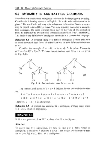 188 ~ Theory ofComputer Science
6.2 AMBIGUITY IN CONTEXT-FREE GRAMMARS
Sometimes we come across ambiguous sentences in the language we are using.
Consider the following sentence in English: "In books selected information is
given." The word 'selected' may refer to books or information. So the sentence
may be parsed in two different ways. The same situation may arise in context-
free languages. The same terminal string may be the yield of two derivation
trees. So there may be two different leftmost derivations of w by Theorem 6.2.
This leads to the definition of ambiguous sentences in a context-free language.
Deflnition 6.6 A terminal string W E L(G) is ambiguous if there exist two
or more derivation trees for w (or there exist two or more leftmost derivations
of w).
Consider, for example, G =({S}, {a, b, +, *}, P. S), where P consists
of 5 -7 5 + 5 IS * 5 Ia Ib. We have two derivation trees for a + a " b given
in Fig. 6.10.
s
a
s
s
b
s
a
s
b
Fig. 6.10 Two derivation trees for a + a * b.
The leftmost derivations of a + a * b induced by the two derivation trees
are
5 => S + S => a + S => a + S * 5 => a + a " S => a + a " b
S => S * S => S + S * 5 => a + 5 " S => a + a * 5 => a + a * b
Therefore, a + a * b is ambiguous.
Deflnition 6.7 A context-free grammar G is ambiguous if there exists some
vI! E L(G), which is ambiguous.
EXAMPLE 6.4
If G is the grammar S -7 SbS Ia, show that G is ambiguous.
Solution
To prove that G is ambiguous, we have to find aWE L(G), which is
ambiguous. Consider w =abababa E L(G). Then we get two derivation trees
for 1' (see Fig. 6.11). Thus. G is ambiguous.
 