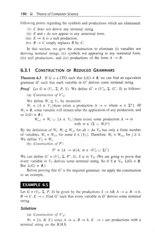 190 ~ Theory ofComputer Science
following points regarding the symbols and productions which are eliminated:
(i) C does not derive any terminal string.
(ii) E and c do not appear in any sentential fonn.
(iii) E ---+ A is a null production.
(iv) B ---+ C simply replaces B by C.
In this section, we give the construction to eliminate (i) variables not
deriving terminal strings, (ii) symbols not appearing in any sentential form,
(iii) null productions. and (iv) productions of the fonn A ---+ B.
6.3.1 CONSTRUCTION OF REDUCED GRAMMARS
Theorem 6.3 If G is a CFO such that L(G) ;t:. 0. we can find an equivalent
grammar G' such that each variable in G' derives some tenninal string.
Proof Let G = (Vv, 1:, P, S). We define G' = (V:v, 1:. G', S) as follows:
(a) Construction of V~v:
We define Wi <:;;;; Vv by recursion:
WI = {A E Vv1 there exists a production A ---+ 111 where W E 1:*}. (If
Wj = 0. some variable will remain after the application of any production, and
so L(G) = 0.)
Wi+! = Wi U {A E Vv Ithere exists some production A ---+ a
with a E (1: U W;)*}
By the definition of Wi, Wi <:;;;; Wi+! for all i. As v'v has only a finite number
of variables, Wk = Wk+1 for some k :; IVV I. Therefore, Wk = Wk+j for j 2:: l.
We define V'v = Wk'
(b) Construction of pI:
P' = {A ---+ alA, a E (V~ U 1:n
We can define G' =(V;v, 1:, pt. S). S is in Vv. (We are going to prove that
every variable in Vv deJives some tenninal string. So if S e: VV, L(G) = 0.
But L(G) ;t:. 0.)
Before proving that G
I
is the required grammar, we apply the construction
to an example.
EXAMPLE 6.5
Let G = (yv, 1:. P, S) be given by the productions S ---+ AB, A ---+ a, B ---+ b,
B ---+ C. E ---+ c. Find G' such that every vaJiable in G
1
deJives some tenninal
string.
Solution
(a) Construction of V~v:
H = {A. B, E} since A ---+ a. B ---+ b. E ---+ c are productions with a
tenninal stJing on the R.H.S.
 