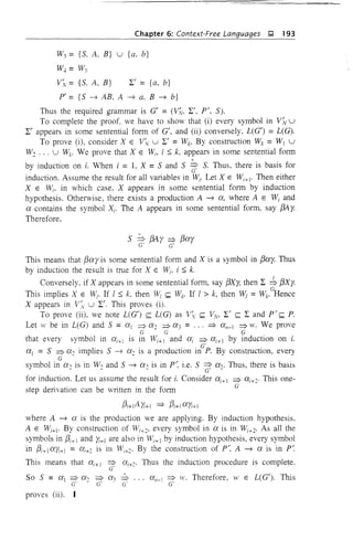 Chapter 6: Context-Free Languages );I, 193
W3 = is, A, B} u {a, b}
W4 = W3
V;v= is, A, B} 2:' = {a, b}
P'= {S ~ AB, A ~ a. B~ b}
Thus the required grammar is G' = (ViY, 2:', pI, S).
To complete the proof, we have to show that (i) every symbol in VNU
2:' appears in some sentential form of G', and (ii) conversely. L(G') =L(G).
To prove (i), consider X E V'v U 2:' = Wb By construction Wk = WI U
W2 ... U Wk' We prove that X E WI, i ::; k, appears in some sentential fOlm
by induction on i. When i = 1, X = Sand S ~ S. Thus, there is basis for
induction. Assume the result for all variables in Wi' Let X E Wi+1• Then either
X E Wi, in which case. X appears in some sentential form by induction
hypothesis. Otherwise, there exists a production A ~ 0:, where A E Wi and
0: contains the symbol Xi' The A appears in some sentential form, say f3A y.
Therefore.
5 => f3A Y => f3o:Y
c' c'
This means that f3o:y is some sentential form and X is a symbol in f30:y. Thus
by induction the result is true for X E Wi, i ::; k.
Conversely, if X appears in some sentential form, say f3Xy. then 2: -:b f3Xy.
This implies X E WI' If I ::; k, then WI ~ Wk- If I > k, then WI =Wk- cHence
X appears in F;y U 2:'. This proves (i).
To prove (ii), we note L(G') ~ L(G) as V~. ~ ,"",v, 2:' ~ 2: and pI ~ P.
Let ,v be in L(G) and 5 = 0:1 => 0:2 => 0:3 = ... ~ 0:,,_1 => w. We prove
c c c
that every symbol in 0:1+1 is in Wi+ 1 and O:i => O:i+l by induction on i.
0:1 = S =? 0:2 implies 5 ~ 0:2 is a production inc'P' By construction, every
C
symbol in 0:, is in W, and S ~ 0:, is in p', i.e. S =? 0:,. Thus, there is basis- - - c' -
for induction. Let us assume the result for i. Consider O:i+l =? 0:1+2' This one-
step derivation can be written in the form c
f31+1 A Yi+l ~ f31+JO:Yi+l
where A ~ 0: is the production we are applying. By induction hypothesis,
A E Wi+1. By construction of WI+2, every symbol in 0: is in WI+2. As all the
symbols in f3i+J and Yi+l are also in WI+1 by induction hypothesis, every symbol
in f31+ 1O:Yi+l = 0:1+2 is ill Wi+2. By the construction of pI, A ~ 0: is in p~
This means that 0:1+1 =? 0:1+2' Thus the induction procedure is complete.
C'
SO 5 = 0:1 =? 0:, =? 0:3 ~ ... 0:,,_1 =? w. Therefore, W E L(G'). This
c' - c' G' c'
proves (ii).
 