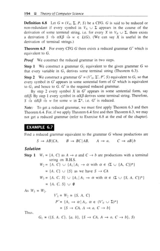 194 g Theory of Computer Science
Definition 6.8 Let G = (VN, L, P, S) be a CFG. G is said to be reduced or
non-redundant if every symbol in VN U L appears in the course of the
delivation of some terminal string, i.e. for every X in v'v U L, there exists
a delivation S ::S aX[3 ::S W E L(G). (We can say X is useful in the
derivation of terminal strings.)
Theorem 6.5 For every CFG G there exists a reduced grammar G' which is
equivalent to G.
Proof We construct the reduced grammar in two steps.
Step 1 We construct a grammar Gj equivalent to the given grammar G so
that every variable in Gj derives some terminal string (Theorem 6.3).
Step 2 We construct a grammar G' = (V~v, L', p', S) equivalent to Gj so that
every symbol in G' appears in some sentential form of G' which is equivalent
to Gj and hence to G. G' is the required reduced grammar.
By step 2 every symbol X in G' appears in some sentential form, say
exX[3. By step 1 every symbol in exX[3 derives some terminal string. Therefore,
S ::S exX[3 ::S >t' for some w in L*, i.e. G' is reduced.
Note: To get a reduced grammar, we must first apply Theorem 6.3 and then
Theorem 6.4. For, if we apply Theorem 6.4 first and then Theorem 6.3, we may
not get a reduced grallli'1lar (refer to Exercise 6.8 at the end of the chapter).
EXAMPLE 6.7
Find a reduced grammar equivalent to the grammar G whose productions are
C ~ aBlbA ~ a.B ~ BClAB,S ~ ABICA,
Solution
Step 1 WI = {A, C} as A ~ a and C ~ b are productions with a terminal
string on R.H.S.
W~ = {A. C} U {AIIA I ~ ex with ex E (L U {A, C})*}
= {k C} U {S} as we have S ~ CA
W3 = {A, C, S} U {AI IAl ~ ex with ex E (L U {S, A, C})*}
= {A~ C~ S} u 0
v~v= W~ = {S, A, C}
p' = {A j ~ ex IAj, ex E (V~", U L)*}
= {S ~ CA. A ~. a, C ~ b}
Thus.
G] = ({S, A. C}. {a, b}, {S ~ CA, A ~ a, C ~ b}, S)
 