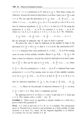 198 l;l, Theory ofComputer Science
W "* A, A ~ W is a production in pI, and so A ::::;> w. Thus there is basis for
G,
induction. Assume the result for derivations in at most i steps. Let A i,g wand
. G
I
W "* A. We can split the derivation as A ~ XIX~ ... Xk 7" WjW~ ... Wk,
.'. G
where W = 1V1W2 ... Wk and Ai ~ wi' As W "* A, not all ¥I'j'S are A. If wi "* A,
G
then by induction hypothesis, Xi b ¥lj. If ,Vi =A, then Xi E W So using the
. G, .
production A ~ AjA~ ... Ak in P, we construct A ~ al a~ ... ak in P',
where (Xi = Xi if wi "* A and ai = A if wi = A (i.e. Xi E W). Therefore,
A ~ ala~ ... ak ,;, Wja2 ... ak::::;> ... => wlw2 ... Wk =W
~ ~ ~
By the principle of induction, the 'if' part of (6.6) is proved.
We prove the 'only if' part by induction on the number of steps in the
derivation of A ,;, w. If A ~ w, then A ~ w is in Pj. By construction of P',
G, G,
A ~ w is obtained from some production A ~ X jX2 .•• XII in P by erasing
some (or none of the) nullable variables. Hence A ::::;> X1X2 ••• XII ~ W. SO
G G
there is basis for induction. Assume the result for derivation in at most j steps.
J - r l . . i
Let A ::::;> W. ThiS can be split as A ~ XjX~ ... Xk d WjW2 ... Wh where
G G, I
0::
X => Wi' The first production A ~ Xj X2 ... Xk in P' is obtained from someI G
production A ~ a in P by erasing some (or none of the) nullable variables
,. 0
in a. So A ::::;> u. ~ XjX~ ... Xk. If Xi E L then Xi ~ Xi =Wi' If Xi E VN
G G G
then by induction hypothesis, Xi ~ Wi' So, we get A 7" Xj X2 ... Xk ~
G G
WjW~ ... Wk' Hence by the principle of induction whenever A ~ w, we have
G1
A ~ wand W "* A. Thus (6.6) is completely proved.
G
By applying (6.6) to S. we have W E L(Gj ) if and only if W E L(G) and
W "* A. This implies L(Gj ) = L(G) - {A}. I
Corollary 1 There exists an algorithm to decide whether A E L(G) for a
given context-free grammar G.
Proof A E L(G) if and only if SEW. i.e. S is nullable. The construction
given in Theorem 6.6 is recursive and terminates in a finite number of steps
(actually in at most IVyI steps). So the required algorithm is as follows:
(i) construct W; (ii) test whether SEW.
 