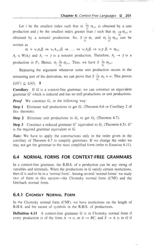 Chapter 6: Context-Free Languages ,!;l, 201
,i;
Let i be the smallest index such that Cti ~ Cti+1 is obtained by a unit
production and j be the smallest index greater than i such that Ctj ~ Cti+J is
x G
obtained by a nonunit production. So, S ~ ai, and aj ~ aJ'+1 can be
G, ' G' .
written as
ai = H'iA;{3i =} wiAi+!f3i =} .. , =} WiAjf3i =} wir f3i = CXj+!
Aj E W(Ai) and Aj ~ ris a nonunit production. Therefore, Aj ~ r is a
production in PI' Hence, Ctj ~ aj+I' Thus, we have S ~ aj+I'
. G, ' G,
Repeating the argument whenever some unit production occurs in the
remaining part of the derivation, we can prove that S ~ a" = w, This proves
G,
L(G') s;;;; L(G). I
Corollary If G is a context-free grammar, we can construct an equivalent
grammar G' which is reduced and has no null productions or unit productions.
Proof We construct G] in the following way:
Step 1 Eliminate null productions to get G] (Theorem 6.6 or Corollary 2 of
this theorem).
Step 2 Eliminate unit productions in G] to get G2 (Theorem 6.7).
Step 3 Construct a reduced grammar G' equivalent to G] (Theorem 6.5). G'
is the required grammar equivalent to G.
Note: We have to apply the constructions only in the order given in the
corollary of Theorem 6.7 to simplify grammars. If we change the order we
may not get the grammar in the most simplified form (refer to Exercise 6.11).
6.4 NORMAL FORMS FOR CONTEXT-FREE GRAMMARS
In a context-free grammar. the R.H.S. of a production can be any string of
variables and terminals. When the productions in G satisfy certain restrictions,
then G is said to be in a 'normal form'. Among several 'normal forms' we study
two of them in this section-the Chomsky normal form (CNF) and the
Greibach nOlmal form.
6.4.1 CHOMSKY NORMAL FORM
In the Chomsky normal form (CNF). we have restrictions on the length of
R.H.S. and the nature of symbols in the R.H.S. of productions.
DefInition 6.11 A context-free grammar G is in Chomsky normal form if
every production is of the form A ~ G, or A ~ Be, and S ~ A is in G if
 