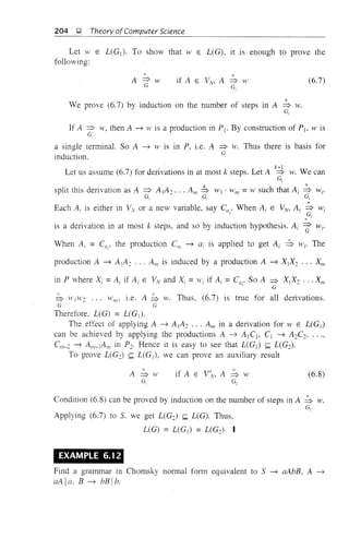 204 J;l Theory ofComputer Science
Let W E L(Gj ). To show that W E L(G), it 1S enough to prove the
following:
(6.7)
*We prove (6.7) by induction on the number of steps in A => w.
G,
If A => w, then A ---+ H' is a production in Pl' By construction of Pj, .v is
G,
a single terminal. So A ---+ W is in P, i.e. A => w. Thus there is basis for
induction. G
Let us assume (6.7) for derivations in at most k steps. Let A ~ w. We can
G,
split this derivation as A => A]A2 . .. Alii !b W] . W m = W such that Ai ~ Wi'
~ ~ ~
*Each Ai is either in Vy or a new variable, say C", When Ai E VN, Ai => Wi
• 1 ~
~,'
is a derivation in at most k steps. and so by induction hypothesis, Ai => Wi'. . . G
When Ai = C"i' the production CUi ---+ ai is applied to get Ai ::S Wi' The
production A ---+ A j A2 ... Alii is induced by a production A ---+ Xj X2 .•• XIII
in P where Xi = Ai if Ai E VN and Xi = Wi if Ai = CUI' So A => Xj X2 ... XIII
G
b H'jH'2 ... Wm' i.e. A b w. Thus, (6.7) is true for all derivations.
G G
Therefore. L(G) = L(G]).
The effect of applying A ---+ A j A2 •.. Am in a derivation for W E L(Gj )
can be achieved by applying the productions A ---+ A] Cl , Cl ---+ A2C2,
Cm- 2 ---+ Am-lAm in P2' Hence it is easy to see that L(GI ) <;;;; L(G2).
To prove L(Gc) <;;;; L(Gj ), we can prove an auxiliary result
A=>w
G,
if A E V;v, A => tV
G.
(6.8)
Condition (6.8) can be proved by induction on the number of steps in A => w.
G,
Applying (6.7) to S. we get L(G2) <;;;; L(G). Thus.
L(G) = L(G j ) = L(G2) I
EXAMPLE 6.12
Find a grammar in Chomsky normal form equivalent to S ---+ aAbB, A ---+
aAla. B ---+ bBlb.
 