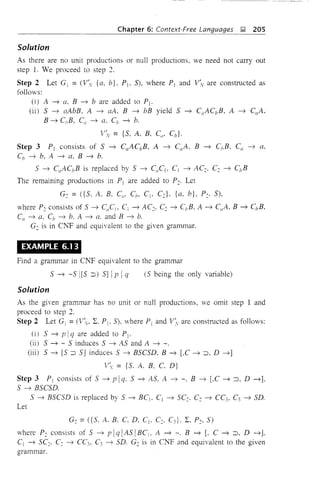 Chapter 6: Context-Free Languages J;! 205
Solution
As there are no unit productions or null productions, we need not carry out
step 1. We proceed to step 2.
Step 2 Let Gj = (V'y {a, b}, PI' S), where Pj and V:v are constructed as
follows:
(i) A ~ a, B ~ b are added to Pl'
(ii) S ~ aAbB, A ~ aA, B ~ bB yield S ~ CaACbB. A ~ CaA.
B ~ C;,B. C{/ ~ a. Cb ~ b.
V'v = {S, A, B, C", Cb }·
Step 3 PI consists of S ~ CaACbB, A ~ CaA, B ~ C;,B, Ca ~ a.
Cb ~ b, A ~ a, B ~ b.
S ~ C{/AC/JB is replaced by S ~ CaC] , C1 ~ AC~. Ce ~ CbB
The remaining productions in Pj are added to Pc. Let
G: = ({S. A. B. CO' C/J' CI' Ce}, {a, b}, Pc. S),
where Pc consists of S ~ CaCjo Ci ~ ACe, Ce ~ C/JB, A ~ CaA. B ~ C/JB.
Ca ~ a, Cb ~ b. A ~ a. and B ~ b.
G: is in C:I'<'F and equivalent to the given grammar.
,
EXAMPLE 6.13
Find a grammar in C:I'<'F equivalent to the grammar
Solution
S ~ -S I[s :::J) S] Ipi q (S being the only variable)
As the given grammar has no unit or null productions, we omit step 1 and
proceed to step 2.
Step 2 Let Gj = (V, L. PI' S). where Pj and V~ are constructed as fonows:
(i) S ~ pi q are added to Pj.
(ii) S ~ - S induces S ~ AS and A ~ -.
(iii) S ~ [S :::J S] induces S ~ BSCSD, B ~ [,C ~ :::J. D ~]
1' = {So A. B. C. D}
Step 3 Pj consists of S ~ plq. S ~ AS. A ~ -, B ~ LC ~:::J, D ~].
S ~ BSCSD.
S ~ BSCSD is replaced by S ~ BCI , Cj ~ SCe' Ce ~ CC3, C3 ~ SD.
Let
Ge =({S, A. B. C. D, CI , C:, C3 }. L, Pc, S)
where P: consists of S ~ plq[AS[BCj , A ~ -, B ~ [. C ~ :::J, D ~],
CI ~ SCe' C: ~ CC3, C3 ~ SD. G: is in CNF and equivalent to the given
grammar.
 