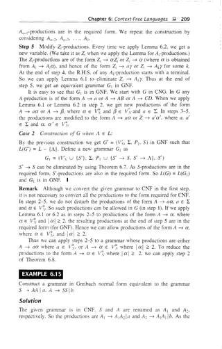 Chapter 6: Context-Free Languages J;;! 209
An_I-productions are in the required form. We repeat the construction by
considering An- 2• An- 3, .... A I'
Step 5 Modify Z;-productions. Every time we apply Lemma 6.2, we get a
new vfu'iable. (We take it as Z; when we apply the Lemma for ArProductions.)
The Zrproductlons are of the form Zi ~ aZi or Z; ~ a (where a is obtained
from Ai ~ Aia), and hence of the form Zi ~ ayor Zi ~ Aky for some k.
At the end of step 4. the R.H.S. of any Acproduction stmts with a terminal.
So we can apply Lemma 6.1 to eliminate Zi ~ Aky- Thus at the end of
step 5, we get an equivalent grammar G] in GNF.
It is easy to see that G] is in Gli'F. We start with G in CNG. In G any
A-production is of the form A ~ a or A ~ AB or A ~ CD. When we apply
Lemma 6.1 or Lemma 6.2 in step 2, we get new productions of the form
A ~ aa or A ~ [3, where a E V~ and [3 E V~y and a E L. In steps 3-5.
the productions are modified to the form A ~ aa or Z ~ a'a'. where a. a'
ELand a. a/ E V'(,.
Case 2 Construction of G when .A E L:
By the previous construction we get G' = (V~" L. Pl' 5) in GNF such that
L(G') =L - {A}. Define a new grammar GI as
GI = (Vy u {5'}, L. PI U {5' ~ 5. 5' ~ A}. 5')
5' ~ 5 can be eliminated by using Theorem 6.7. As 5-productions are in the
required form, 5'-productions are also in the required form. So L(G) =L(G])
and G] is in GNF. I
Remark Although we convert the given grammar to CNF in the first step.
it is not necessary to convert all the productions to the form required for CNF.
In steps 2-5. we do not disturb the productions of the form A ~ aa. a E L
and a E V. So such productions can be allowed in G (in step 1). If we apply
Lemma 6.1 or 6.2 as in steps 2-5 to productions of the form A ~ a. where
a E vt and Ia I;:: 2. the resulting productions at the end of step 5 are in the
required form (for GNF). Hence we can allow productions of the form A ~ a,
where a E V~. and Ia I ;:: 2.
Thus we can apply steps 2-5 to a grammar whose productions are either
A ~ aa where a E V. or A ~ a E V'(, where Ia I ;:: 2. To reduce the
productions to the form A ~ a E V. where Ia I;:: 2, we can apply step 2
of Theorem 6.8.
EXAMPLE 6.1 5
Construct a grammar in Greibach normal form equivalent to the grammar
5 -'t AA I a. A ~ 55 Ib.
Solution
The given grammar IS in C1'IF. 5 and A are renamed as A] and A2•
respectively. So the productions are A 1 ~ A IA2 1 a and A 2 ~ A]A 11 b. As the
 