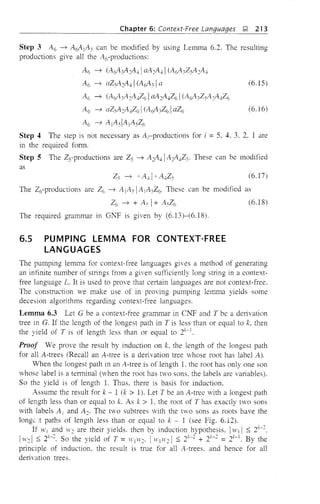 Chapter 6: Context-Free Languages l;! 213
Step 3 A6 ----,> A(l~ lAs can be modified by using Lemma 6.2. The resulting
productions give all the A6-productions:
A6 ----,> (A0:;A~A-l1 aA~A-l1 (A03ZSAY~-l
A6 ----,> aZy4~A41 (Ac03 Ia (6.15)
A6 ----,> (A03A~A-lZ61 aA~A4Z61 (A03ZsA~A4Z6
A6 ----,> aZsA~A-lZ61 (A03Z61 aZ6 (6.16)
A6 ----,> AIAsiAIAsZ6
Step 4 The step is not necessary as A,productions for i =5, 4, 3, 2, 1 are
in the required form.
Step 5 The Zs-productions are Zs ----,> A~A41 A~A4ZS' These can be modified
as
Zs ----,> 'A-ll" A-lZs (6.17)
The Z6-productions are Z6 ----,> A lAs IA jASZ6. These can be modified as
Z6 ----,> + k" 1+ ASZ6 (6.18)
The required grammar in Gl;Tf is given by (6.13)-(6.18).
6.5 PUMPING LEMMA FOR CONTEXT-FREE
LANGUAGES
The pumping lemma for context-free languages gives a method of generating
an infinite number of strings from a given sufficiently long string in a context-
free language L. It is used to prove that certain languages are not context-free.
The construction ve make use of in proving pumping lemma yields some
decesion algorithms regarding context-free languages.
Lemma 6.3 Let G be a context-free grammar in CNF and T be a delivation
tree in G. If the length of the longest path in T is less than or equal to k, then
the yield of T is of length less than or equal to 21:-1.
Proof We prove the result by induction on k, the length of the longest path
for all A-trees (Recall an A-tree is a derivation tree whose root has label A).
~'hen the longest path in an A-tree is of length 1. the root has only one son
whose label is a terminal (when the root has two sons, the labels are variables).
So the yield is of length 1. Thus. there is basis for induction.
Assume the result for k - 1 (k > 1). Let T be an A-tree with a longest path
of length less than or equal to k. As k > 1. the root of T has exactly two sons
with labels A j and A~. The two subtrees with the tVO sons as roots have the
longe::t paths of length less than or equal to k - 1 (see Fig. 6.12).
If WI and ,v~ are their yields. then by induction hypothesis, IWI I :::; 21:-~,
I,v~ I :::; 21:-~. So the yield of T = WI We' I WI H': I :::; 21:-: + 21:-~ = 21:-1. By the
principle of induction, the result is true for all A-trees. and hence for all
derivation trees.
 