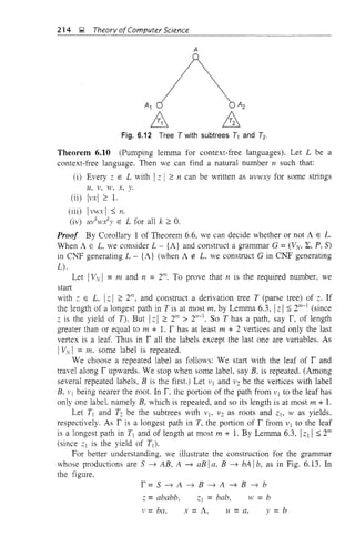214 ~ Theory ofComputer Science
A
Fig. 6.12 Tree T with subtrees T1 and Tz.
Theorem 6.10 (Pumping lemma for context-free languages). Let L be a
context-free language. Then we can find a natural number n such that:
(i) Every Z E L with Iz I ~ n can be written as U1'WX)' for some strings
Lt, v, W, x, y.
(ii) l1'xl ~ 1.
(iii) I1'WX I :s; n.
(iv) ll1'k~n):y E L for all k ~ O.
Proof By Corollary 1 of Theorem 6.6, we can decide whether or not A E L.
When A E L, we consider L - {A} and construct a grammar G = (11,,,,, L, P, S)
in CNF generating L - {A} (when A ~ L, we construct Gin CNF generating
L).
Let IVvI = m and n = 21/l. To prove that n is the required number, we
start
with;, E L, IzI ~ 2/ll, and construct a derivation tree T (parse tree) of z. If
the length of a longest path in T is at most m, by Lemma 6.3, Iz I :s; 2111
-] (since
z is the yield of T). But IzI ~ 21/l > 2"-]. So T has a path, say r. of length
greater than or equal to m + 1. r has at least m + 2 vertices and only the last
vertex is a leaf. Thus in r all the labels except the last one are variables. As
Iv'v I = m. some label is repeated.
We choose a repeated label as follows: We start with the leaf of rand
travel along r upwards. We stop when some label, say B. is repeated. (Among
several repeated labels, B is the first.) Let v] and 1'2 be the vertices with label
B, VI being nearer the root. In r. the portion of the path from v] to the leaf has
only one labeL namely B, which is repeated, and so its length is at most m + 1.
Let T) and T2 be the subtrees with vj, 1'2 as roots and z), W as yields,
respectively. As r is a longest path in T, the portion of r from v) to the leaf
is a longest path in T] and of length at most m + 1. By Lemma 6.3, Iz] I:s; 2m
(since z] is the yield of T]).
For better understanding, we illustrate the construction for the grammar
whose productions are S ~ AB, A ~ aB Ia, B ~ bA Ib, as in Fig. 6.13. In
the figure,
r= S ~ A ~ B ~ A ~ B ~ b
z = ababb. ;,) = bab, w = b
V = ba. x = A, II = a, y = b
 