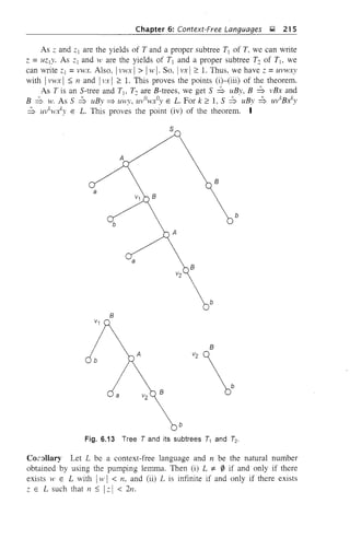 Chapter 6: Context-Free Languages ~ 215
As ;: and ;:1 are the yields of T and a proper subtree T1 of T, we can write
Z = UZ IY' As ;:1 and lV are the yields of T1 and a proper subtree T:. of T1, we
can write z1 =vwx. Also, 1vwx 1> 1w I· SO, I vx I ;::: 1. Thus, we have;: =uvwxy
with 1 vwx 1 ::; 11 and I vx I ;::: 1. This proves the points (i)-(iii) of the theorem.
As T is an S-tree and T1, T:. are B-trees, we get S :::b uBy, B :::b vBx and
B :::b w. As S :::b uBy::::;. uwy, uvOwxOy E L. For k ;::: 1, S :::b uBy :::b uvkB./y
:::b U1,kwx.ky E L. This proves the point (iv) of the theorem. I
S
A
B
a
v1 B
b
b
A
a
B
v2
b
B
B
b
Fig. 6.13 Tree T and its subtrees T1 and h
Co.rnllary Let L be a context-free language and n be the natural number
obtained by using the pumping lemma. Then (i) L =t 0 if and only if there
exists w E L with Iw I < n, and (ii) L is infinite if and only if there exists
z E L such that n ::; 1 z I < 2n.
 