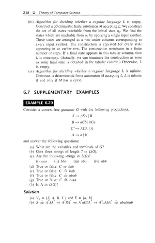 218 I;1 Theory ofComputer Science
(iii) Algorithm for deciding whether a regular language L is empty.
Construct a deterministic finite automaton M accepting L. We construct
the set of all states reachable from the initial state qo. We find the
states which are reachable from qo by applying a single input symbol.
These states are arranged as a row under columns corresponding to
every input symbol. The construction is repeated for every state
appearing in an earlier row. The construction terminates in a finite
number of steps. If a final state appears in this tabular column, then
L is nonempty. (Actually, we can terminate the construction as soon
as some final state is obtained in the tabular column.) Otherwise, L
is empty.
(iv) Algorithm for deciding yvhether a regular language L is infinite.
Construct a deterministic finite automaton M accepting L. L is infinite
if and only if M has a cycle.
6.7 SUPPLEMENTARY EXAMPLES
EXAMPLE 6.20
Consider a context-free grammar G with the following productions,
5 ~ A5A IB
B ~ aCb IbCa
C~ ACA IA
A ~ alb
and answer the following questions:
(a) What are the variables and terminals of G?
(b) Give three strings of length 7 in L(G).
(c) Are the following strings in L(G)?
(i) aaa (ii) bbb (iii) aba (iv) abb
(d) True or false: C => bab
(e) True or false: C ::; bab
(f) True or false: C ::; abab
(g) True or false: C ::; AAA
(h) Is A in L(G)?
Solution
(a) V. = {5. A. B, C} and 2: = {a, b}
(b) 5 ::; A~5A~ => A~BA~ => A~aCbA~ => A~aAbA2 ::; ababbab
 